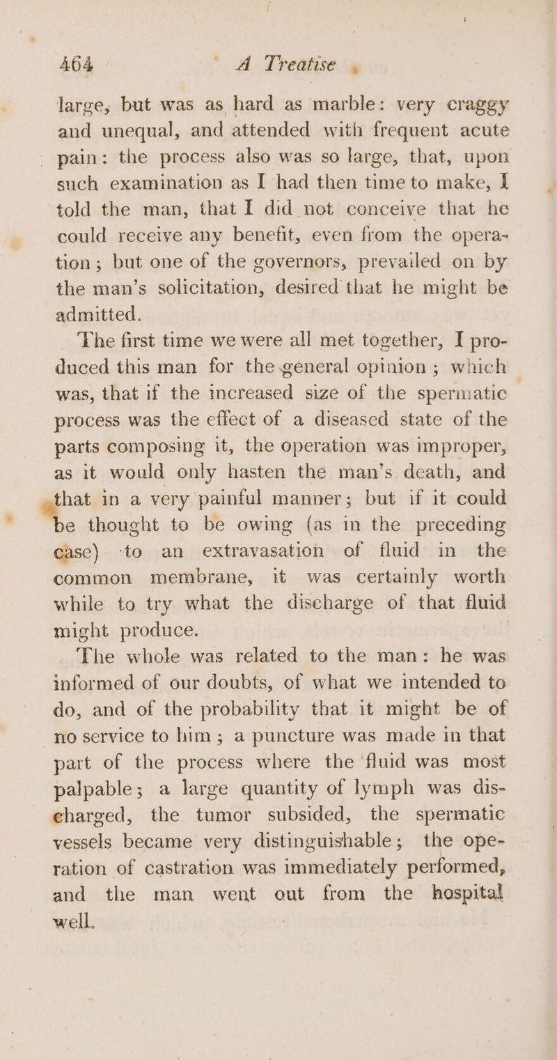 large, but was as hard as marble: very craggy and unequal, and attended with frequent acute _ pain: the process also was so large, that, upon such examination as I had then time to make, I told the man, that I did not conceive that he could receive any benefit, even from the opera- tion; but one of the governors, prevailed on by the man’s solicitation, desired that he might be admitted. The first time we were all met together, I pro- duced this man for the general opinion ; which was, that if the increased size of the spermatic | process was the effect of a diseased state of the parts composing it, the operation was improper, as it would only hasten the man’s death, and that in a very painful manner; but if it could . e thought te be owing (as in the preceding case) to an extravasation of fluid in the common membrane, it was certainly worth while to try what the discharge of that fluid might produce. : The whole was related to the man: he was informed of our doubts, of what we intended to do, and of the probability that it might be of no service to him; a puncture was made in that part of the process where the fluid was most palpable; a large quantity of lymph was dis- charged, the tumor subsided, the spermatic vessels became very distinguishable; the ope- ration of castration was immediately performed, and the man went out from the hospital well.