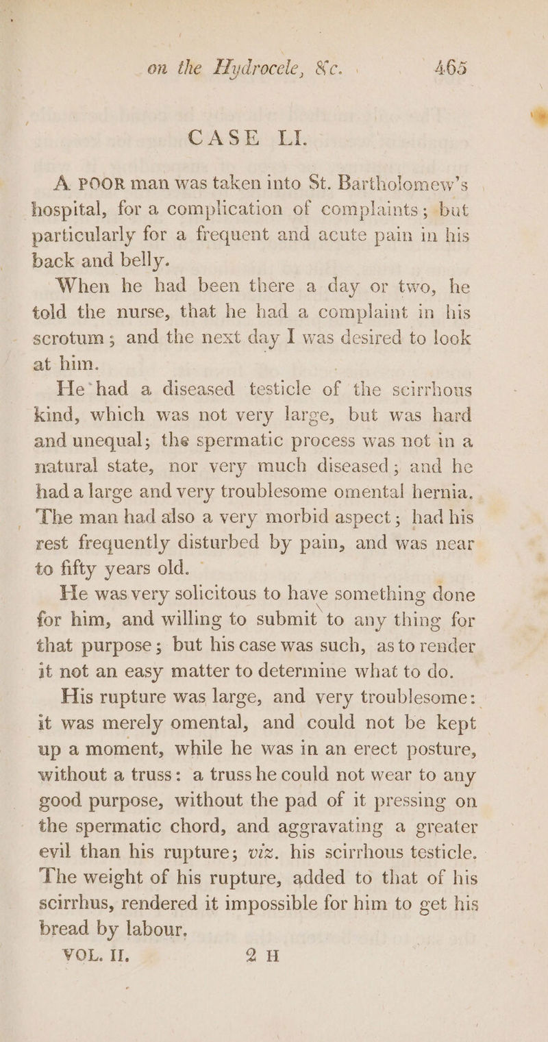 on the Hydrocele, ct ae 46 Or CASE LIL A. POOR man was taken into St. Bartholomew’s hospital, for a complication of complaints; but particularly for a frequent and acute pain in his back and belly. When he had been there a day or two, he told the nurse, that he had a complaint in his scrotum; and the next day I was desired to look at him. He had a diseased testicle a the scirrhous kind, which was not very large, but was hard and unequal; the spermatic process was not in a natural state, nor very much diseased; and he had a large and very troublesome omental hernia. _ The man had also a very morbid aspect; had his rest frequently disturbed by pain, and was near to fifty years old. He was very solicitous to have something done for him, and willing to submit to any thing for that purpose; but his case was such, as to es it not an easy matter to determine what to do. His rupture was large, and very troublesome: it was merely omental, and could not be kept up a moment, while he was in an erect posture, without a truss: a truss he could not wear to any good purpose, without the pad of it pressing on the spermatic chord, and aggravating a greater evil than his rupture; vz. his scirrhous testicle. The weight of his rupture, added to that of his scirrhus, rendered it impossible for him to get his bread by labour. VOL. II, 2H