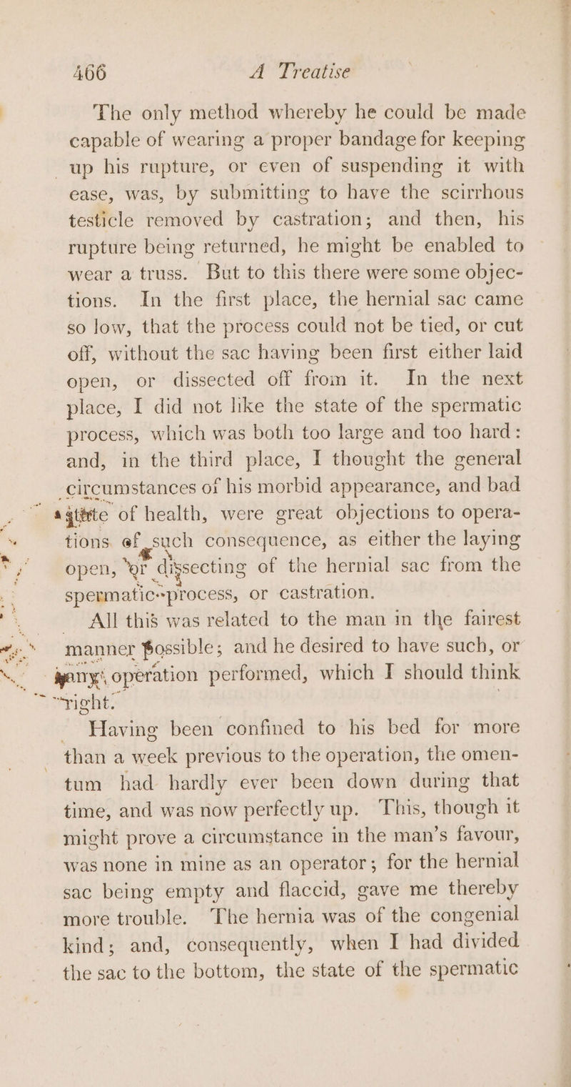 2 a The only method whereby he could be made capable of wearing a proper bandage for keeping ease, was, by submitting to have the scirrhous testicle removed by castration; and then, his rupture being returned, he might be enabled to wear a truss. But to this there were some objec- tions. In the first place, the hernial sac came so low, that the process could not be tied, or cut off, without the sac having been first either laid open, or dissected off from it. In the next place, I did not like the state of the spermatic process, which was both too large and too hard: and, in the third place, I thought the general circumstances 01 f his morbid appearance, and bad tions. ef such consequence, as either the laying open, “er Cugsecting of the hernial sac from the spermatic-process, or castration. All this was related to the man in the fairest _ eng: operation performed, which I should think = phe. - Having been confined to his bed for more than a week previous to the operation, the omen- tum had hardly ever been down during that time, and was now perfectly up. This, though it might prove a circumstance in the man’s favour, was none in mine as an operator; for the hermal sac being empty and flaccid, gave me thereby more trouble. The hernia was of the congenial kind; and, consequently, when I had divided the sac to the bottom, the state of the spermatic cae