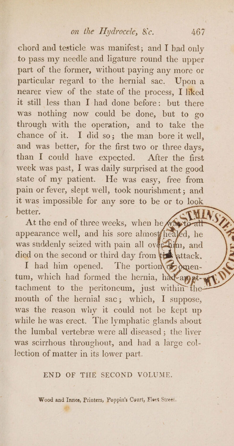 chord and testicle was manifest; and I bad only to pass my needle and ligature round the upper part of the former, without paying any more or particular regard to the hernial sac. Upon a nearer view of the state of the process, I liked it still less than I had done before: but there was nothing now could be done, but to go through with the operation, and to take the chance of it. I did so; the man bore it well, and was better, for the first two or three days, than I could have expected. After the first week was past, I was daily surprised at the good state of my patient. He was easy, free from pain or fever, slept well, took nourishment; and it was impossible for any sore to be or to look better. At the end of three weeks, when he died on the second or third day from \ I had him opened. The portion tachment to the peritoneum, just within m4 mouth of the hernial sac; which, I suppose, was the reason why it could not be kept up while he was erect. ‘Che lymphatic glands about the lumbal vertebree were all diseased; the liver was scirrhous throughout, and had a large col- lection of matter in its lower part. END OF THE SECOND VOLUME. Wood and Innes, Printers, Poppin’s Court, Fleet Street. # :