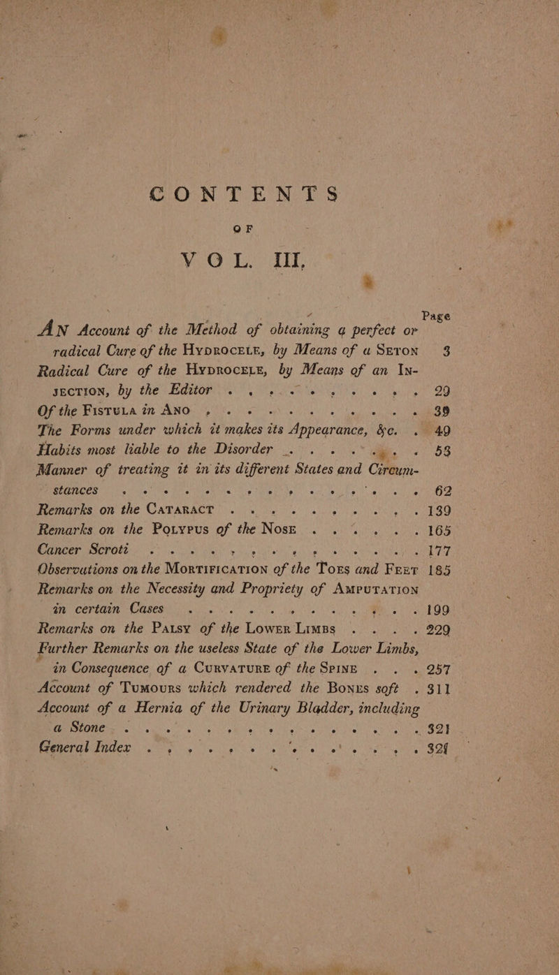 CONTENTS OF VO Led : % ; 4 Page AN Account of the Method of obtaining a perfect or radical Cure of the Hyprocetr, by Means of uSeron 3 Radical Cure of the HyproceE te, 4 Means of an In- yecTION, by the Editor . . . SiS Aa ys ck siplhe oes Of the Fisruta in ANO , . . . rygiine ite ee The Forms under which té makes its orhnebees &amp;e. . 9 40 Habits most liable to the Disorder . . . . Ot SB Manner of treating it in its different States and Cire. stances 9 e e e e e ® ry ) ° e ° ° Ay e 62? Remarks on the CaTanacT . . . niin ave hiie hey ua Remarks on the Potypus of the Ross Puteri AT tate: Cancer Scrotti . . . Ay ite SOT Observations on the Muckieaa ron of the Tors Ne Fr; EET 185 Remarks on the Necessity and Propriety of Amputation ey Ce EGNIEY CRAESY tg 8! 6 ia sta. So oh ae OE Remarks on the Pausy of the Lower iene «aL ob BO Further Remarks on the useless State of the Lower Limbs, : in Consequence of a Curvature of the Spine . . . 257 Account of Tumours which rendered the Bonus soft . 311 Account of a Hernia of the Urinary Bladder, including REM MR Ey ing ye ae em Ug hue gle vie alee Oe lads aay Mae ORR E Soe gh sigh he betel, whos’ he gen OE xe