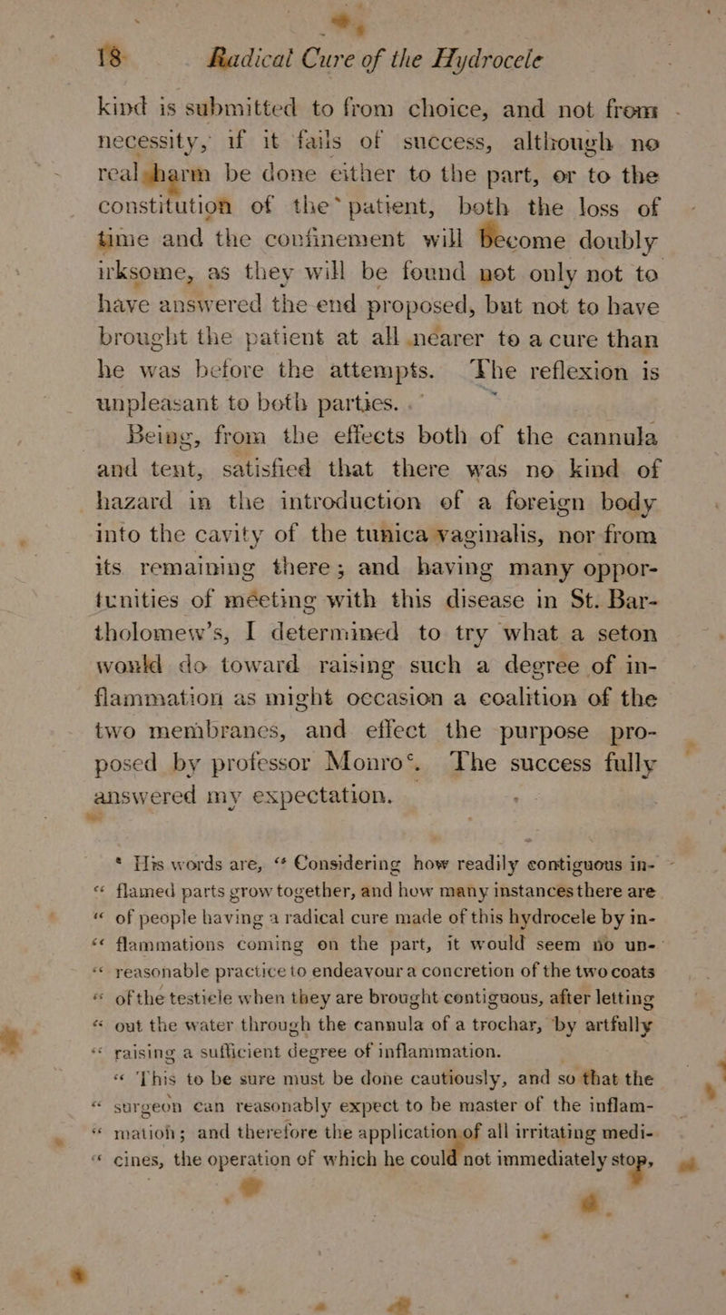 * ¥ % 18: Radical Cure of the Hydrocele kind is submitted to from choice, and not from necessity, if it fails of success, although noe realsharm be done either to the part, er to the constitution of the* patient, both the loss of time and the confinement will Become doubly irksome, as they will be found net only not to have answered the end proposed, but not to have brought the patient at all nearer te a cure than he was before the attempts. The reflexion is unpleasant to beth parties. hy Being, from the effects both of the ecasila and tent, satisfied that there was no kind of hazard in the introduction of a foreign bedy into the cavity of the tunica vaginalis, nor from its remaining there; and having many oppor- tunities of méeting with this disease in St. Bar- tholomew’s, I determined to try what a seton would do toward raising such a degree of in- flammation as might occasion a coalition of the two membranes, and effect the purpose pro- posed by professor Monro®. The success fully answered my expectation. — * Tits words are, ‘* Considering how readily contiguous in- «« flamed parts grow together, and how many instances there are “&lt; of people having a radical cure made of this hydrocele by in- &lt;« flammations coming on the part, it would seem no un-- “«« reasonable practice to endeavour a concretion of the two coats « of the testicle when they are brought contiguous, after letting « out the water through the cannula of a trochar, ‘by artfully * raising a sufficient degree of inflammation. This to be sure must be done cautiously, and so that the “ surgeon can reasonably expect to be master of the inflam- “ mation; and therefore the application of all irritating medi- “ cines, the operation of which he could not immediately . 4