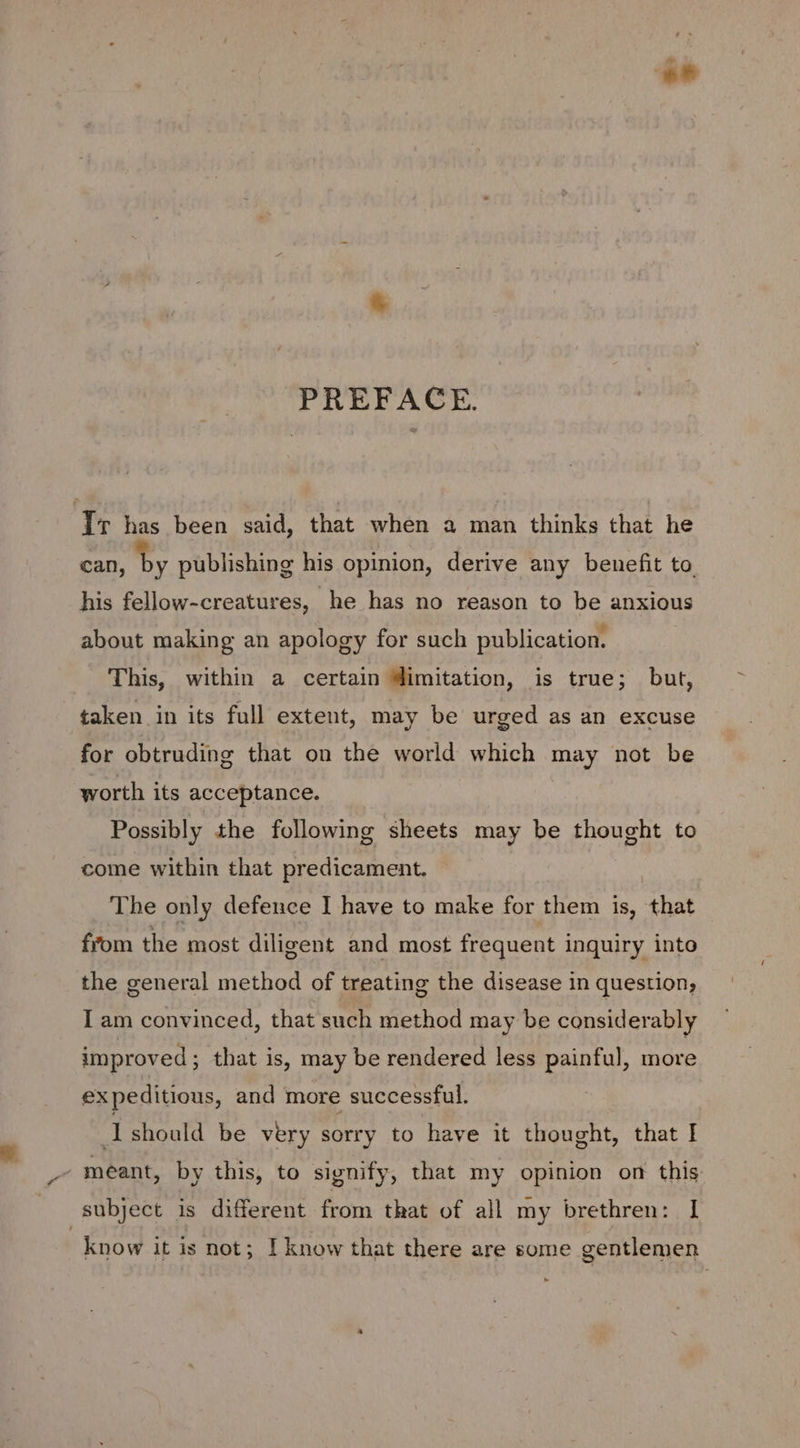 PREFACE. Iv has been said, that when a man thinks that he can, by publishing his opinion, derive any benefit to his fellow-creatures, he has no reason to be anxious about making an apology for such publication. This, within a certain imitation, is true; but, taken in its full extent, may be urged as an excuse for obtruding that on the world which may not be worth its acceptance. Possibly the following sheets may be thought to come within that predicament. The only defence I have to make for them is, that from the most diligent and most frequent inquiry into the general method of treating the disease in question, I am convinced, that such method may be considerably improved ; that is, may be rendered less painful, more expeditious, and more successful. Ishould be very sorry to have it thought, that I - meant, by this, to signify, that my opinion on this subject is different from that of all my brethren: I know it is not; I know that there are some gentlemen