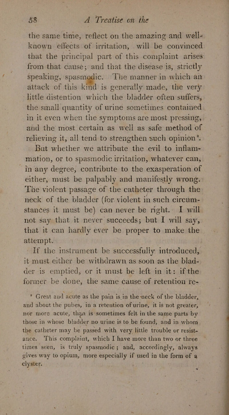 the same time, reflect on the amazing and well- known eifects of irritation, will be convinced that the principal part of this complaint arises: from that cause; and that the disease is, strictly speaking, spasmodic: The manner in which an attack of this kind is generally made, the very little distention which the bladder often suffers, the small quantity of urine sometimes contained in it even when the symptoms are most pressing, and the most certain as well as safe method of relieving it, all tend to strengthen such opinion’. Bat whether we attribute the evil to inflam- mation, or to spasmodic tritation, whatever can, in any degree, contribute to the exasperation of either, must be palpably and manifestly wrong. The violent passage of the catheter through the neck of the bladder (for violent 1 in such circum- stances it must be) can never be right. I will not say that it never succeeds; but I will say, that it can hardly ever be proper to make the | attempt. | If the instrument be successfully introduced, it must either be withdrawn as soon as the blad- der is emptied, or it must be left in it: ifthe former be done, the same cause of retention re- * Great and acute as the pain is_in thesneck of the bladder, and about the pubes, in a retention of urine, it is not greater, nor more acute, than is sometimes felt in the same parts by those in whose bladder no urine is to.be found, and in whom the catheter may be passed with very little trouble or resist- ance. This complaint, which I have more than two or three times seen, is truly spasmodic ; and, accordingly, always gives way to opium, more especially if iss in the form of a cly ster.