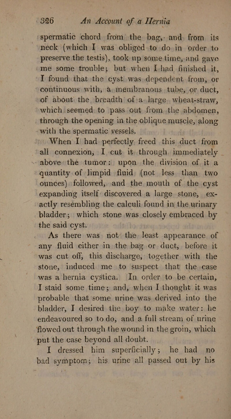 spermatic chord from the bag,- and. from its neck (which I was obliged to do in order to preserve the testis), took up some time, and gave me some trouble; but when I-had finished it, ~I found that the cyst was dependent, from, or continuous with, a membranous tube, or duct, of about: the breadth of;a. large. wheat-straw, which. seemed: to pass out from ,the abdomen, through the opening in the oblique muscle, slong with the spermatic vessels. When I had perfectly, freed this diac from all connexion, I cut it). through. immediately _ - above the tumor: upon the division of it a quantity of Jimpid fluid) (not less than two ounces) followed,..and the mouth of the cyst expanding itself: discovered a large stone, ex- actly resembling the calculi found in the urinary bladder; which stone was closely embraced by the said cyst. As there was not’ the least appearance of any fluid either in the bag or duct, before it was cut off, this discharge, together with the stone, induced me to suspect that the case was a hernia cystica. In order to be certain, I staid some time; and, when I thought it was probable that some urine was derived into the bladder, I desired the boy to make water: he endeavoured so todo, and a full stream of urine flowed out through the wound in the groin, which “put the case beyond all doubt. I dressed him superficially; he had no bad symptom; his urine all passed out by his