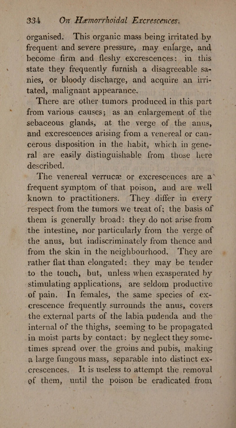 organised. This organic mass being irritated by frequent and severe pressure, may enlarge, and become firm and fleshy excrescences: in this state they frequently furnish a disagreeable sa- nies, or bloody discharge, and acquire an uri- tated, malignant appearance. | There are other tumors produced in this part from various causes; as an enlargement of the sebaceous glands, at the verge of the anus, and excrescences arising from a venereal or can- cerous disposition in the habit, which in gene- ral are easily distinguishable from those here described. The venereal verruce or excrescences are a° frequent symptom of that poison, and are well known to practitioners. They differ in every respect from the tumors we treat of; the basis of them is generally broad: they do not arise from the intestine, nor particularly from the verge of the anus, but indiscriminately from thence and from the skin in the neighbourhood. They are rather flat than elongated: they may be tender to the touch, but, unless when exasperated by stimulating applications, are seldom productive of pain. In females, the same species of ex- crescence frequently surrounds the anus, covers the external parts of the labia pudenda and the internal of the thighs, seeming to be propagated in moist parts by contact: by neglect they some- times spread over the groins and pubis, making a large fungous mass, separable into distinct ex- crescences. It is useless to attempt the removal ef them, until the poison be eradicated from