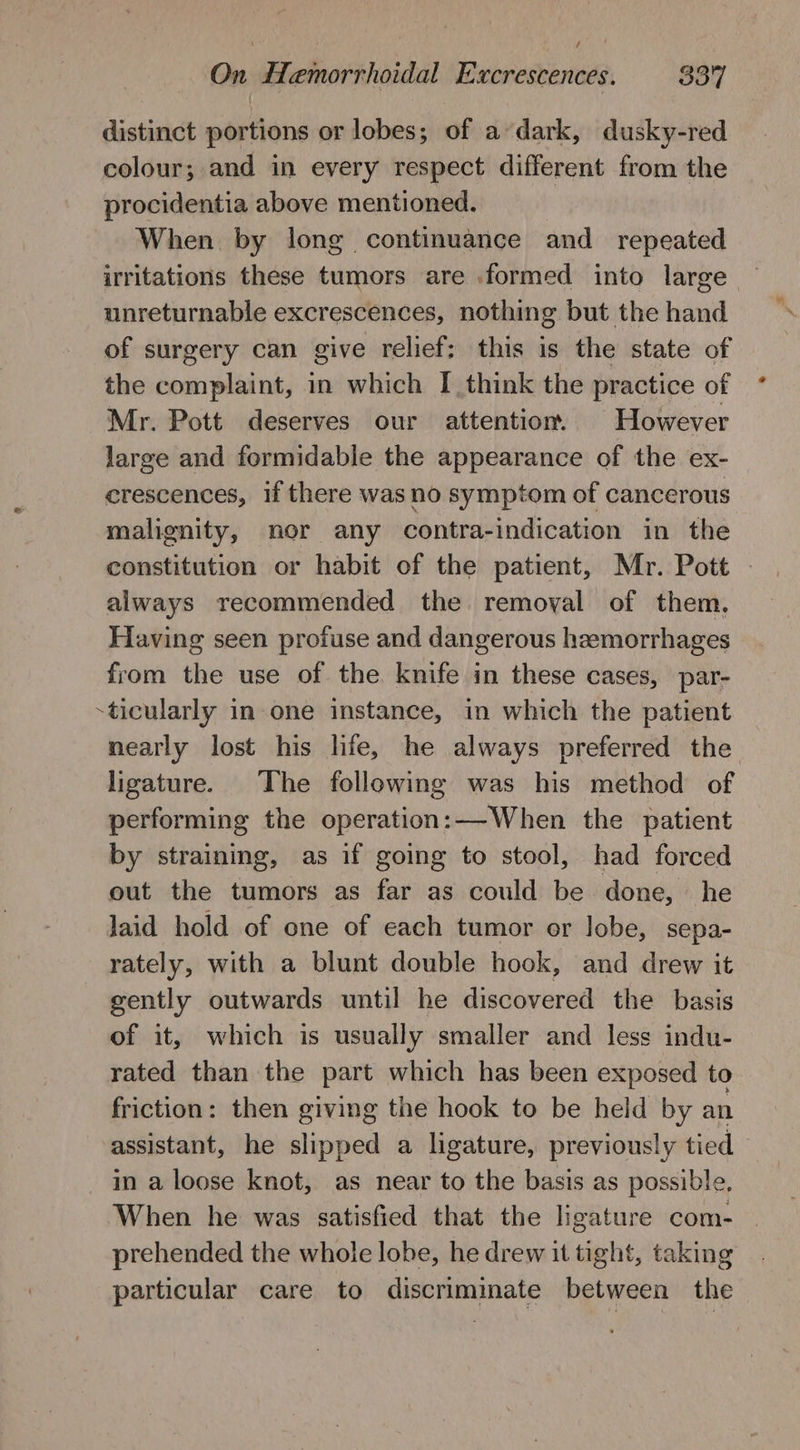 / On Hemorrhoidal Excrescences. 337 distinct portions or lobes; of a dark, dusky-red colour; and in every respect different from the procidentia above mentioned. When by long continuance and _ repeated irritations these tumors are formed into large unreturnable excrescences, nothing but the hand of surgery can give relief; this is the state of the complaint, in which I think the practice of Mr. Pott deserves our attention. However large and formidable the appearance of the ex- crescences, if there was no symptom of cancerous malignity, nor any contra-indication in the constitution or habit of the patient, Mr. Pott - always recommended the removal of them. Having seen profuse and dangerous hemorrhages from the use of the knife in these cases, par- ticularly in one instance, in which the patient nearly lost his life, he always preferred the ligature. The following was his method of performing the operation:—When the patient by straining, as if going to stool, had forced out the tumors as far as could be done, he laid hold of one of each tumor or lobe, sepa- rately, with a blunt double hook, and drew it gently outwards until he discovered the basis of it, which is usually smaller and less indu- rated than the part which has been exposed to friction: then giving the hook to be held by an assistant, he slipped a ligature, previously tied in a loose knot, as near to the basis as possible, When he was satisfied that the ligature com- prehended the whole lobe, he drew it tight, taking particular care to discriminate between the