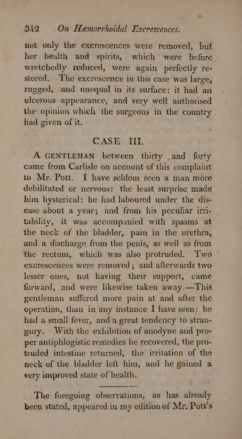 not only the excrescences were removed, but her health and spirits, which were before wretchedly reduced, were again perfectly re- stored. ‘The excrescence in this case was large, rugged, and tnequal in its surface: it had an ulcerous appearance, and very well authorised the opinion which the surgeons in the country had given of it. ~ CASE IIE. A. GENTLEMAN between thirty ,and forty came from Carlisle on account of this complaint to Mr. Pott. I have seldom seen 'a man more debilitated or nervous: the least surprise made him hysterical: he had laboured under the dis- ease about a year; and from his peculiar irri- tability, it was accompanied with spasms at the neck of the bladder, pain in the urethra, and a discharge from the penis, as well as from the rectum, which was also protruded. ‘lwo excrescences were removed; and afterwards two lesser ones, not having their support, came forward, and were likewise taken away.—This gentleman suffered more pain at and after the operation, than in any instance I have seen: he had a small fever, and a great tendency to stran- gury. With the exhibition of anodyne and pro- per antiphlogistic remedies he recovered, the pro- truded intestine returned, the irritation of the neck of the bladder left him, and he gained a very asim SS, state of health. ony er me The firiehine observations, as has already been stated, appeared in my edition of Mr. Pott’s