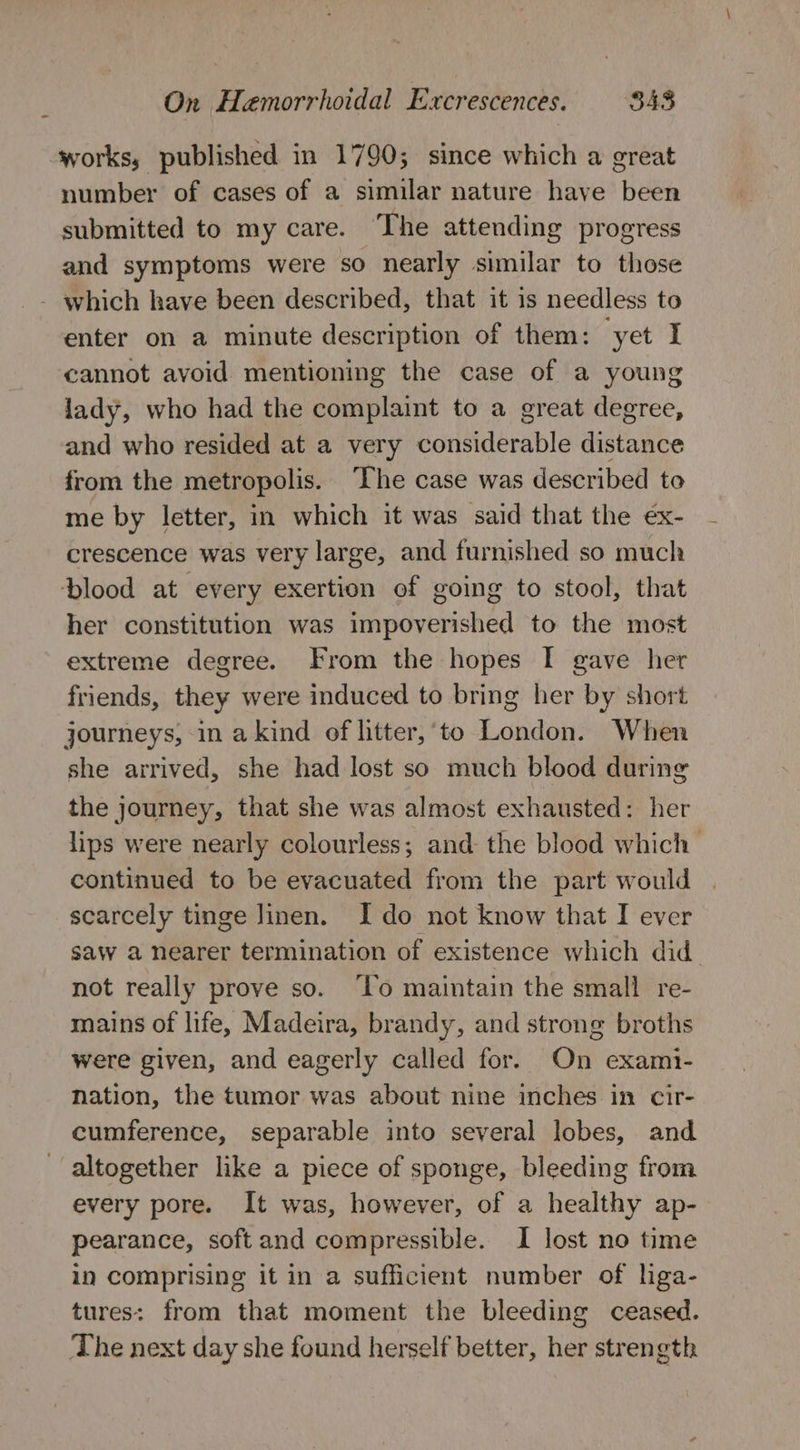 works, published in 1790; since which a great number of cases of a similar nature have been submitted to my care. The attending progress and symptoms were so nearly similar to those - which have been described, that it is needless to enter on a minute description of them: yet I cannot avoid mentioning the case of a young lady, who had the complaint to a great degree, and who resided at a very considerable distance from the metropolis. ‘The case was described to me by letter, in which it was said that the ex- crescence was very large, and furnished so much blood at every exertion of going to stool, that her constitution was impoverished to the most extreme degree. From the hopes I gave her friends, they were induced to bring her by short journeys, in akind of litter,‘to London. When she arrived, she had lost so much blood during the journey, that she was almost exhausted: her lips were nearly colourless; and the blood which &gt; continued to be evacuated from the part would scarcely tinge Jinen. Ido not know that I ever saw a nearer termination of existence which did not really prove so. ‘Lo maintain the small re- mains of life, Madeira, brandy, and strong broths were given, and eagerly called for. On exami- Nation, the tumor was about nine inches in cir- cumference, separable into several lobes, and altogether like a piece of sponge, bleeding from every pore. It was, however, of a healthy ap- pearance, softand compressible. I lost no time in comprising it in a sufficient number of lga- tures: from that moment the bleeding ceased. The next day she found herself better, her strength