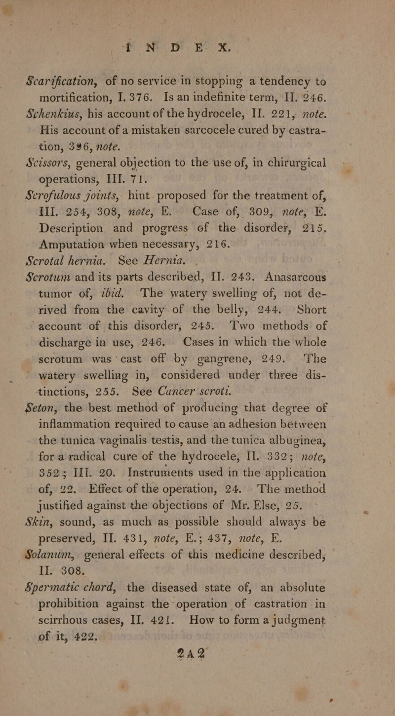 Scarification, of no seryice in stopping a tendency to mortification, 1.376. Is an indefinite term, IT. 246. Schenkius, his account of the hydrocele, II. 221, note. His account of a mistaken sarcocele cured by castra- tion, 396, note. Scissors, general objection to the use of, in chirurgical operations, III. 71. Scrofulous joints, hint proposed for the treatment of, III. 254, 308, note, E. Case of, 309, note, E. Description and progress of the disorder, 215, Amputation when necessary, 216. Scrotal hernia. See Hernia. Scrotum and its parts described, IT. 243. Anasarcous tumor of, zb:d. The watery swelling of, not de- rived from the cavity of the belly, 244. Short account of this disorder, 245. Two methods of discharge in use, 246, Cases in which the whole scrotum was cast off by gangrene, 249. The ' watery swelliag in, considered under three dis- tinctions, 255. See Cuncer scroti. Seton, the best method of producing that degree of inflammation required to cause an adhesion between the tunica vaginalis testis, and the tunica albuginea, for a radical cure of the hydrocele, II. 332; note, 3625 IL. 20. Instruments used in the application of, 22. Effect of the operation, 24. The method justified against the objections of Mr. Else, 25. Skin, sound, as much as possible should always be preserved, II. 431, note, E.; 437, note, E. Solanum, general effects of this medicine described, — II. 308, Spermatic chord, the diseased state of, an absolute prohibition against the operation of castration in scirrhous cases, II, 42!. How to form a judgment of it, 422, : 2AQ