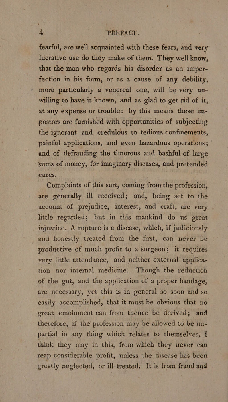 fearful, are well acquainted with these fears, and very lucrative use do they make of them. They well know, that the man who regards his disorder as an imper- fection in his form, or as a cause of any debility, more particularly a venereal one, will be very un- willing to have it known, and as glad to get nd of it, at any expense or trouble: by this means these im- postors are furnished with opportunities of subjecting the ignorant and credulous to tedious confinements, painful applications, and even hazardous operations; and of defrauding the timorous and bashful of large ‘sums of money, for imaginary diseases, and pretended cures. | ” Complaints of this sort, coming from the profession, are generally ill received; and, being set to the account of prejudice, interest, and craft, are very little regarded; but in this mankind do us great injustice. A rupture is a disease, which, if judiciously and honestly treated from the first, can never be productive of much profit to a surgeon; it requires very little attendance, and neither external applica- tion nor internal medicine. Though the reduction -of the gut, and the application of a proper bandage, are necessary, yet this is in general so soon and so easily accomplished, that it must be obvious that no great emolument can from thence be derived; and therefore, if the profession may be allowed to be im- partial in any thing which relates to themselves, I think they may in this, from which they never can reap considerable profit, unless the disease has been greatly neglected, or ill-treated. It is from fraud and