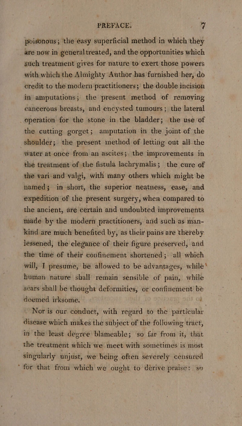 poisonous; ‘the easy superficial method in which they _ are now in general treated, and the opportunities which such treatment gives for nature to exert those powers with which the Almighty Author has furnished her, do oredit to the modern practitioners; the double incision in amputations; the present method of removing cancerous breasts, and encysted tumours ; the lateral _ operation for the stone in the bladder; the use of the cutting gorget; amputation in the joint of the shoulder; the present method of letting out all the 7 water at once from an ascites;, the improvements in the treatment of the fistula lachrymalis; the cure of the vari and valgi, with many others which might be named; in short, the superior neatness, ease, and expedition of the present surgery, when compared to the ancient, are certain and undoubted improvements made by the modern practitioners, and such as man- kind are much benefited by, as their pains are thereby lessened, the elegance of their figure preserved, and the time of their confinement shortened ;- all which will, I presume, be allowed to be advantages, while! human nature shall remain sensible of pain, while sears shall be thought deformities, or confinement be deemed irksome. ae OS. Nor is our conduct, with regard to the particular disease which makes the subject of the following tract, in the least degree blameable; so far from it, that | the treatment which we meet with sometimes is most singularly unjust, we being often severely censured ‘ for that from which we ought to dérive praise: se