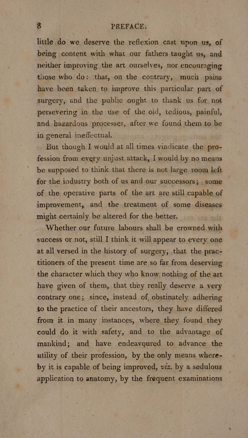 little do we deserve the reflexion cast upon us, of being content with what our fathers taught us, and neither improving the art ourselves, nor encouraging those who do: that, on the contrary, much pains have been taken to improve this particular part. of surgery, and the public ought to thank us for not persevering in the use of the oid, tedious, painful, and hazardous processes, after we found them to be in general ineffectual. But though I would at all times vindicate the pro- fession from every unjust attack, I would by no means be supposed to think that there is not large. room left for the industry both of us and our successors; .some of the operative parts of the art are still capable of improvement, and the treatment of some. diseases: might certainly be altered for the better. | Whether our future labours shall be alii with success or not, still I think it will appear to every one at all versed in the history of surgery, that the prac- titioners of the present time are so far from deserving the character which they who know, nothing of the art have given of them, that they really deserve a very contrary one; since, instead of, obstinately adhering to the practice of their ancestors, they have differed from it in many instances, where they found they could do it with safety, and to the advantage of mankind; and have endeavoured to advance the utility of their profession, by the only means where- by it is capable of being improved, vzz. by a sedulous application to anatomy, by the frequent examinations