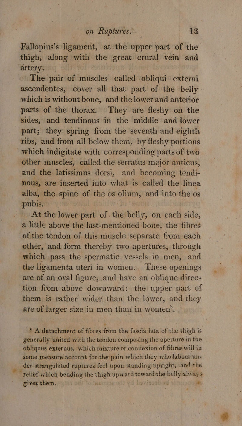 Fallopius’s ligament, at the upper part of the thigh, along with the great crural vein and “artery. | The pair of muscles called -obliqui externi ascendentes, cover all that part of the belly which is without bone, and the lower and anterior parts of the thorax. They are fleshy on the sides, and tendinous in the middle and lower part; they spring from the seventh and eighth ribs, and from all below them, by fleshy portions which indigitate with corresponding parts of two other muscles, called the serratus major anticus, and the latissimus dorsi, and becoming. tendi- nous, are inserted into what is called the linea alba, the spine. of the os pia and into the os pubis. At the lower re of , the tials on each side, a little above the last-mentioned bone, the fibres of the tendon of this muscle separate from each ether, and form thereby two apertures, through which pass the spermatic vessels in men, and the ligamenta uteri in women. ‘These openings are of an oval figure, and have an oblique direc- tion from above downward: the upper part of them is rather wider than the lower, and they are of larger size in men than in women’. » A detachment of fibres from the fascia lata of the thigh is generally united with the tendon composing the aperture in the obliquus externus, which mixture or connexion of fibres will in ‘some measure account for the pain which they who labour wn- _ der strangulated ruptures feel npon standing upright, and the relief which bending the a reer ard Wedel the belly always gives them, avie ey +