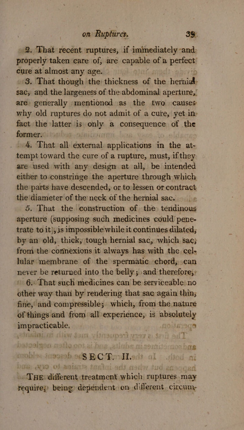 2. That recent ruptures, if immediately -and: properly taken care of, are capa of a STR | cure at almost any age. 8. ‘That though the: thickness of the heriials sac, and the largeness of the abdominal aperture,’ are generally mentioned as the two causes why old ruptures do not admit of a cure, yet im fact the latter is only a paoaaiicnss of the former. | . 4. That all dxtainal Ss leakamens im the at- tempt toward the cure of a rupture, must, if they are used with any design at all, be niemded either to constringe the aperture through which the parts have descended, or to: lessen or contract the diameter of the neck of the hernial sac. __ - 5. That the construction of the tendinous aperture (supposing: such medicines could pene- trate to it), is impossible while it continues dilated, by an old, thick; tough hernial sac, which sac} from the corinexions it always has wath the. cel- lular membrane of the spermatic. -chord, can never be returned into the belly ; and’ therefore,» » 6 That such medicines can’ be serviceable no other way than by rendering that sac again thin; fine,’ and compressible; which, from the nature of things and from all experience, is absolutely impracticable. | nog Deiosignen catic ner De 2 bare pbls&lt; 4 “SECT. Ii. I&lt; died: ai 9 of ani tae: eM treatment exist ruptures may equivep being? dependent, on different. circum,