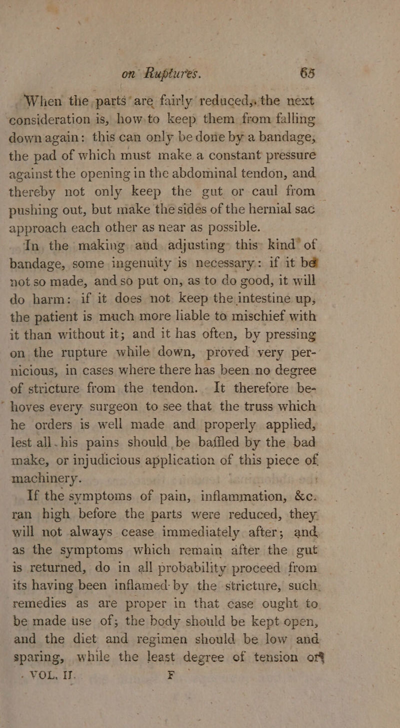 When the, parts*are fairly reducedy the next consideration is, how to keep them from falling down again: this can only be done by a bandage, the pad of which must make a constant’ pressure against the opening in the abdominal tendon, and thereby not only keep the gut or caul from — pushing out, but make the sides of the hernial sac approach each other as near as possible. In. the making and. adjusting this: kind’ of. bandage, some ingenuity is necessary: if it b@ not so made, andso put on, as to do good, it will do harm: if it does not keep the intestine up, the patient is much more liable to mischief with it than without it; and it has often, by pressing on the rupture while down, proved very per- nicious, in cases where there has been no degree of stricture from the tendon. It therefore be- * hoves every: surgeon to see that the truss which he orders is well made and properly applied, lest all. his pains should be baffled by the bad make, or injudicious application of F this piece of machinery. If the symptoms of pain, inflammation, &amp;e. ran high before the parts were reduced, they. will not always cease immediately after; and as the symptoms which remain after the gut is returned, do in all probability proceed from _ its having been inflamed: by the stricture, such. remedies as are proper in that case ought to. be made use of; the body should be kept open, and the diet and regimen should be low and sparing, while the leant degree of tension of - VOL, IT. F