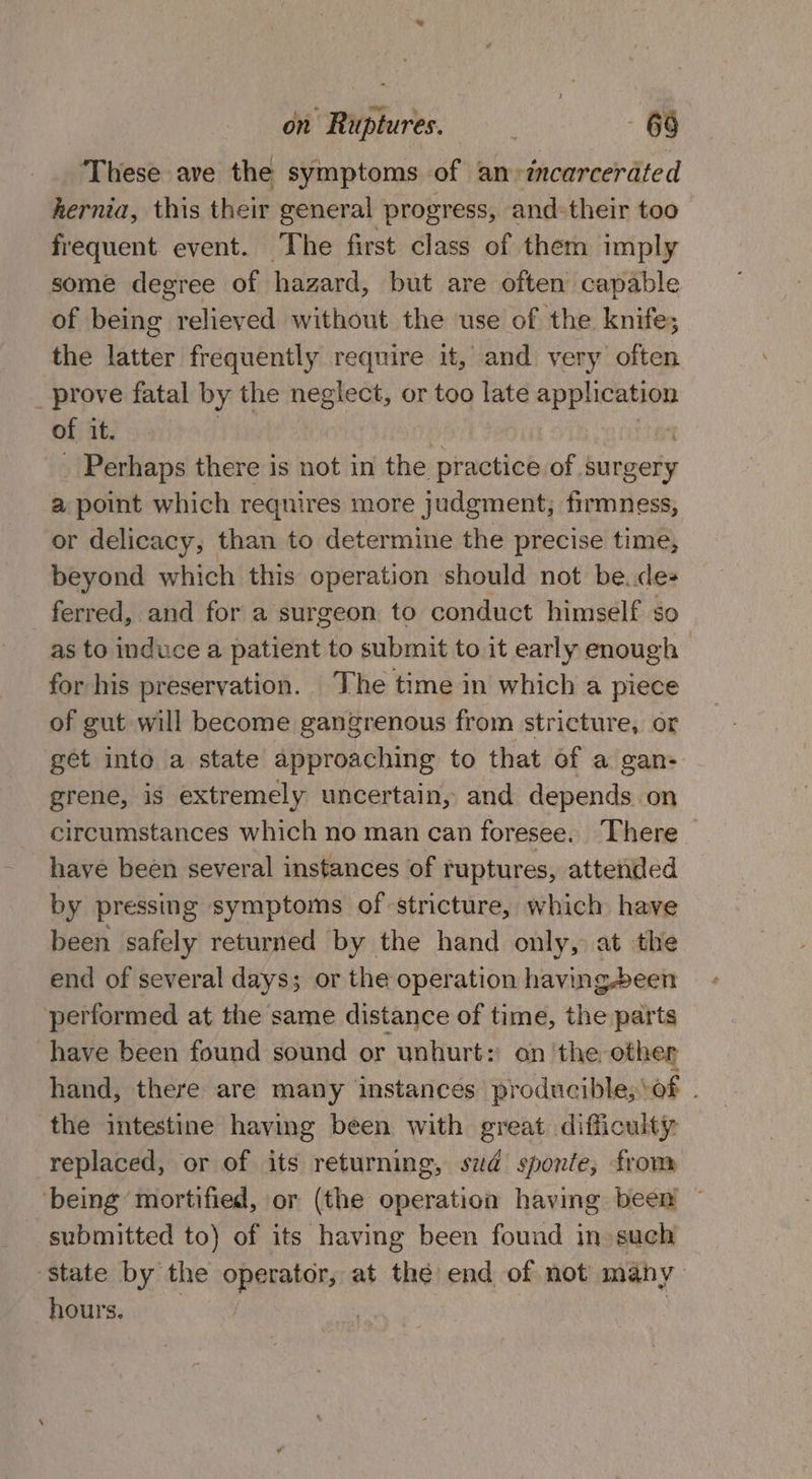 ‘These ave the symptoms of an-»incarcerated hernia, this their general progress, and:their too frequent event. The first class of them imply some degree of hazard, but are often capable of being relieved without the use of the knife; the latter frequently require it, and very often prove fatal by the neglect, or too late application of it. _ Perhaps there is not in the practice of. surgery a point which requires more judgment; firmness, or delicacy, than to determine the precise time, beyond which this operation should not be.des ferred, and for a surgeon to conduct himself so as to induce a patient to submit to it early enough for his preservation. The time in which a piece of gut will become gangrenous from stricture, or get into a state approaching to that of a gan- grene, is extremely uncertain, and depends on circumstances which no man can foresee. There have been several instances of ruptures, attended by pressing symptoms of stricture, which have been safely returned by the hand only, at the end of several days; or the operation having.been performed at the same distance of time, the parts have been found sound or unhurt: on the other hand, there are many instances producible;\of . the intestine having been with great difficulty replaced, or of its returning, sud sponte, from ‘being mortified, or (the operation having been ~ submitted to) of its having been found in such ‘State by the aay at the end of not many hours.