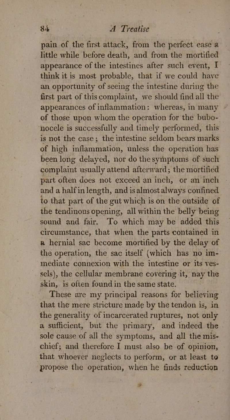 pain of the first attack, from the perfect ease @ little while before death, and from the mortified appearance of the intestines after such event, I think it is most probable, that if we could have an opportunity of seeing the intestine during the first part of this complaint, we should find all the appearances of inflammation: whereas, in many of those upon whom the operation for the bubo- — ‘nocele is successfully and timely performed, this ~ is not the case; the intestine seldom bears marks of high inflammation, unless the operation has been long delayed, nor do the symptoms of such complaint usually attend afterward; the mortified part often does not exceed an inch, or an inch and a halfin length, and is almost always confined to that part of the gut which is on the outside of the tendinous opening, all within the belly being sound and fair. To which may be added this circumstance, that when the parts contained in a hernial sac become mortified by the delay of the operation, the sac itself (which has no im- mediate connexion with the intestine or its ves- sels), the cellular membrane covering ‘it, nay the skin, is often found in the same state. These are my principal reasons for believing that the mere stricture made by the tendon is, in the generality of incarcerated ruptures, not only a sufficient, but the primary, and indeed the - sole cause of all the symptoms, and all the mis- chief; and therefore I must also be of opinion, that whoever rieglects to perform, or at least to propose the operation, when he finds reduction | »