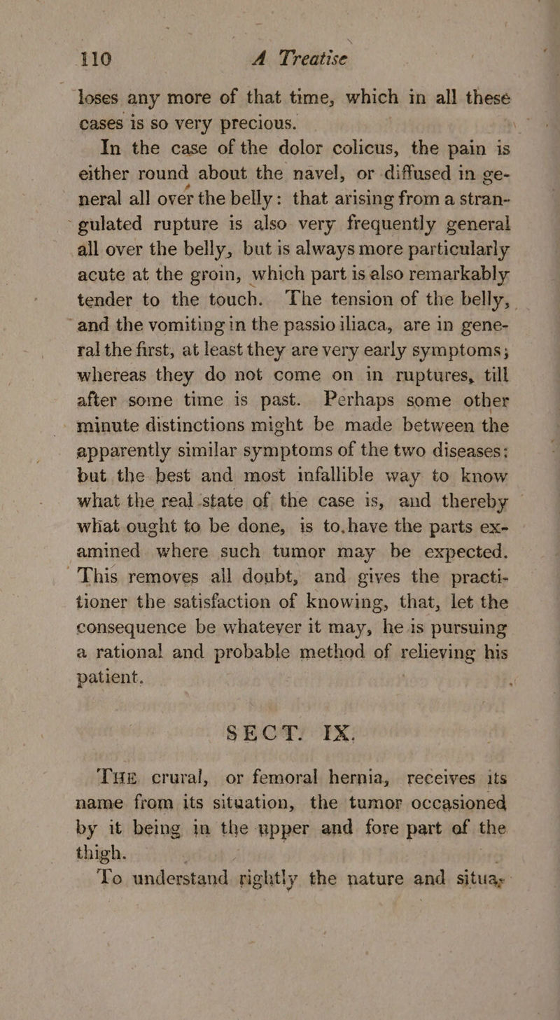 ‘loses any more of that time, which in all these cases is so very precious. “ In the case of the dolor colicus, the pain is either round about the navel, or diffused in ge- neral all over the belly : that arising from a stran- ‘gulated rupture is also very frequently general all over the belly, but is always more particularly acute at the groin, which part is also remarkably tender to the touch. The tension of the belly, ‘and the vomiting in the passio iliaca, are in gene- ral the first, at least they are very early symptoms; whereas they do not come on in ruptures, till after some time is past. Perhaps some other minute distinctions might be made between the apparently similar symptoms of the two diseases: but the best and most infallible way to know what the real ‘state of the case is, and thereby — what ought to be done, is to,have the parts ex- amined where such tumor may be expected. This removes all doubt, and gives the practi- tioner the satisfaction of knowing, that, let the consequence be whatever it may, he is pursuing a rational and prohe hie method of seheving his patient. SECT. IX, Tae crural, or femoral hernia, receives its name from its situation, the tumor occasioned by it being in the npper and fore part of the thigh. To understand sight y the nature and situas