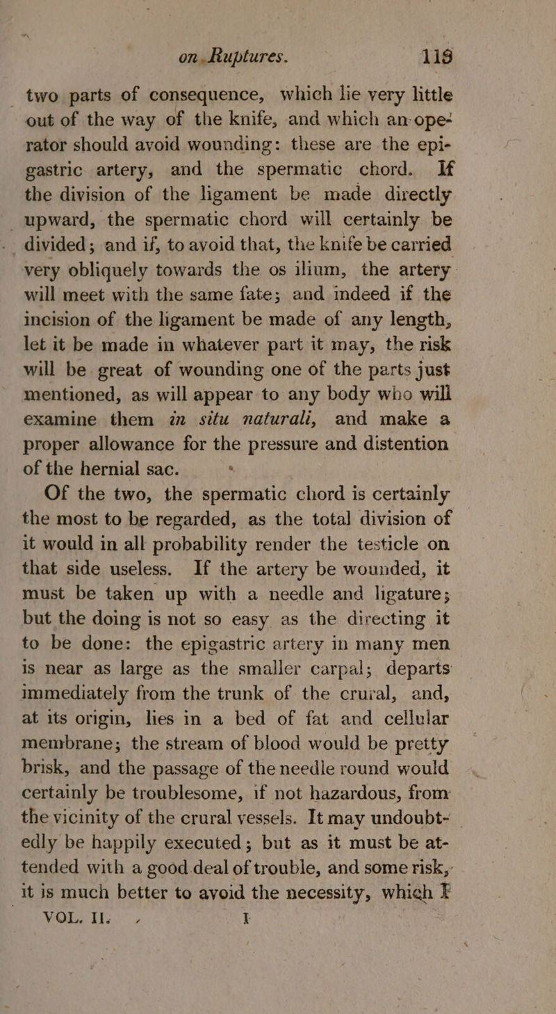 - two parts of consequence, which lie very little out of the way of the knife, and which an ope- rator should avoid wounding: these are the epi- gastric. artery, and the spermatic chord. If the division of the ligament be made directly _ upward, the spermatic chord will certainly be . divided; and if, to avoid that, the knife be carried very obliquely towards the os ilium, the artery will meet with the same fate; and mdeed if the incision of the ligament be made of any length, let it be made in whatever part it may, the risk will be great of wounding one of the parts just mentioned, as will appear to any body who will examine them iz situ naturali, and make a proper allowance for the pressure and distention of the hernial sac. . Of the two, the spermatic chord is certainly the most to be regarded, as the total division of it would in all probability render the testicle on that side useless. If the artery be wounded, it must be taken up with a needle and ligature; but the doing is not so easy as the directing it to be done: the epigastric artery in many men is near as large as the smaller carpal; departs immediately from the trunk of the crural, and, at its origin, lies in a bed of fat and cellular membrane; the stream of blood would be pretty brisk, and the passage of the needle round would certainly be troublesome, if not hazardous, from the vicinity of the crural vessels. It may undoubt- edly be happily executed; but as it must be at- tended with a good. deal of trouble, and some risk, it is much better to avoid the necessity, which F Ph Wie Ey. I