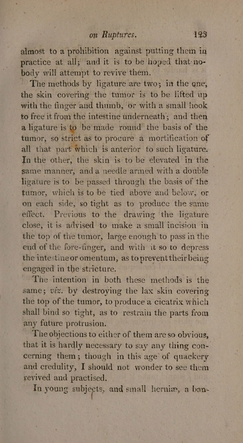 almost to a prohibition against putting them in practice at all; and it is to be hoped that-no- body will attempt to revive them. ~The methods by ligature are two; in the ene, the skin covering the tumor is to be lifted up with the finger and thumb, or with a small took to free it from the intestine underneath; and then a ligature is to be'made round the basis of the tumor, so strict as to procure a mortification of all that part Which is anterior to such ligature. In the other, the skin is’to be elevated in the same manner, anda needle armed with a double © ligature is to be passed through the basis of the tumor, which is to be tied above and below, or on each side, so tight as to produce the same effect. Previous to the drawing ‘the ligature close, it is advised to make a small incision in the top of the tumor, large enough to pass in the end of the fore-finger, and with it so to depress the intestineor omentum, as to prevent their being engaged in the stricture. The intention in both these methods is the same; viz. by destroying the lax skin covering the top of the tumor, to produce a cicatrix which shall bind so tight, as to restrain the parts from any fature protrusion. The objections to either of them are so obvious, that it is hardly necessar y to say any thing con-. cerning them; though in this a of quackery and credulity, I should not wonder to see them yevived and practised. Th young sh a and small herniew, a ‘bane: