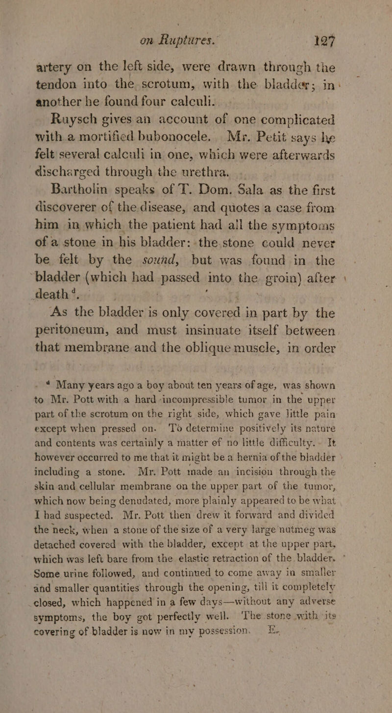 artery on the left side, were drawn through the tendon into the scrotum, with the bladder; nm another he found four calculi. Ruysch gives an account of one complicated with a mortified bubonocele. Myr. Petit says lye felt several calculi in one, which were afterwards discharged through the urethra, . | Bar polie speaks of T. Dom. Sala as the first discoverer of the disease, and quotes a case from him in which the patient had all the symptoms of a stone in his bladder: the.stone could never be felt by the sound, but was found in the ‘bladder (which had passed into the. groin) after Meath’, : $d ? As the bladder is only coven in part by the peritoneum, and must insinuate itself between that membrane and the oblique muscle, in order * Many years ago a boy about ten years of age, was shown to Mr. Pott with a hard incompressible tumor in the upper part of the scrotum on the right side, which gave little pain except when pressed on. ‘To determine positively its nature and contents was certainly a matter of no little difficulty.- It including a stone. Mr. Pott made an incision through the skin and cellular membrane on the upper part of the tumor, which now being denudated, more plainly appeared to be what I had suspected. Mr. Pott then drew it forward and divided the neck, when a stone of the size of a very large nutmeg was detached covered with the bladder, except at the upper part, ‘Some urine followed, and continued to come away in smaller and smaller quantities through the opening, till it completely closed, which happened in a few days—without any adverse symptoms, the boy got perfectly well. ‘The stone vain its covering of bladder is now in my possession, E.. -