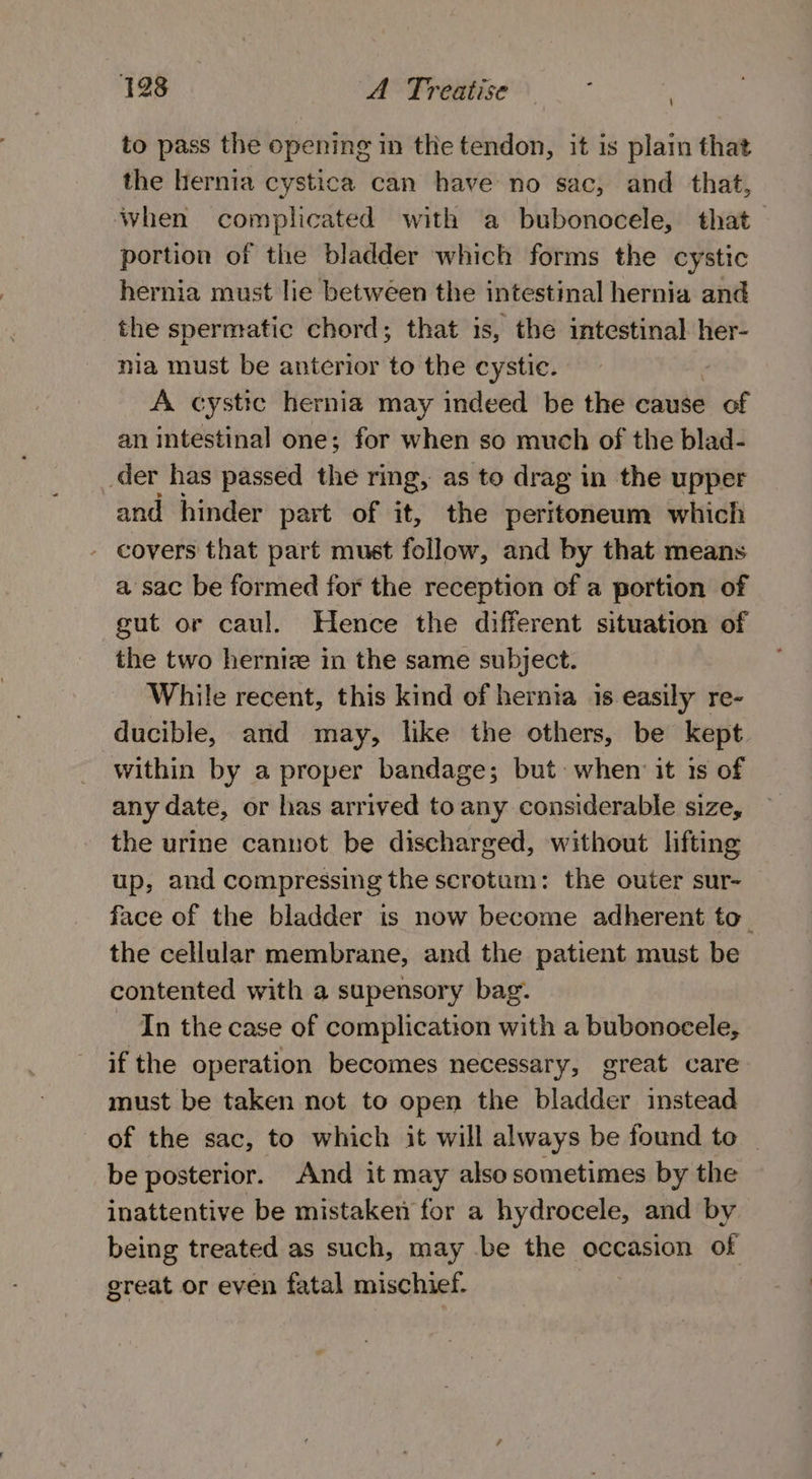 to pass the opening in the tendon, it is plain that the hernia cystica can have no sac, and that, when complicated with a bubonocele, that— portion of the bladder which forms the cystic hernia must lie betwéen the intestinal hernia and the spermatic chord; that is, the intestinal her- nia must be anterior to the cystic. | A cystic hernia may indeed be the cause of an intestinal one; for when so much of the blad- der has passed the ring, as to drag in the upper and hinder part of it, the peritoneum which - covers that part must follow, and by that means a sac be formed for the reception of a portion of gut or caul. Hence the different situation of the two hernize in the same subject. While recent, this kind of hernia is easily re- ducible, and may, like the others, be kept within by a proper bandage; but: when it is of any date, or has arrived to any considerable size, the urine cannot be discharged, without lifting up, and compressing the scrotum: the outer sur- face of the bladder is now become adherent to_ the cellular membrane, and the patient must be contented with a supensory bag. In the case of complication with a bubonocele, if the operation becomes necessary, great care must be taken not to open the bladder instead of the sac, to which it will always be found to — be posterior. And it may also sometimes by the inattentive be mistaken for a hydrocele, and by being treated as such, may be the occasion of great or even fatal mischief. |