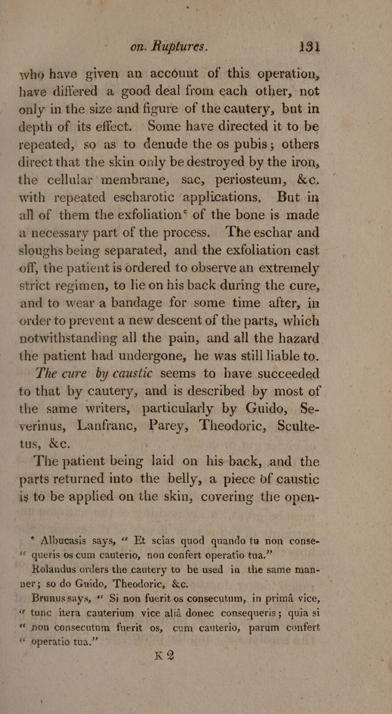 who have given an account of this operation, have differed a good deal from each other, not only in the size and figure of the cautery, but in depth of its effect. Some have directed it to be repeated, so as to denude the os pubis; others direct that the skin only be destroyed by the iron, the cellular membrane, sac, periosteum, &amp;c. with repeated escharotic applications, But in all of them the exfoliation® of the bone is made a necessary part of the process. ‘The eschar and sloughs being separated, and the exfoliation cast off, the patient is ordered to observe an extremely strict regimen, to lie on his back during the cure, and to wear a bandage for some time after, in order to prevent a new descent of the parts, which notwithstanding all the pain, and all the hazard the patient had undergone, he was still liable to. The cure by caustic seems ta have succeeded to that by cautery, and is described by most of the same writers, particularly by Guido, Se- verinus, Lanfr anc, Parey, Theodoric, Sculte- tus, &amp;e. The patient Bethe laid on his-back, and the parts returned into the belly, a piece of caustic ig to be applied on the skin, covering the open- * Albucasis says, ‘“‘ Et scias quod quando tu non conse- « queris Os cum Cauterio, non confert operatio tua.” Rolandus orders the cautery to be used in the same man- ner; so do Guido, Theodoric, &amp;e. Brunus says, ** Si non fuerit os consecutum, in prima vice, “ tunc itera cauterium vice alia donec consequeris; quia si * non consecutum fuerit os, cum cauterio, parum confert * operatio tua.” K Q