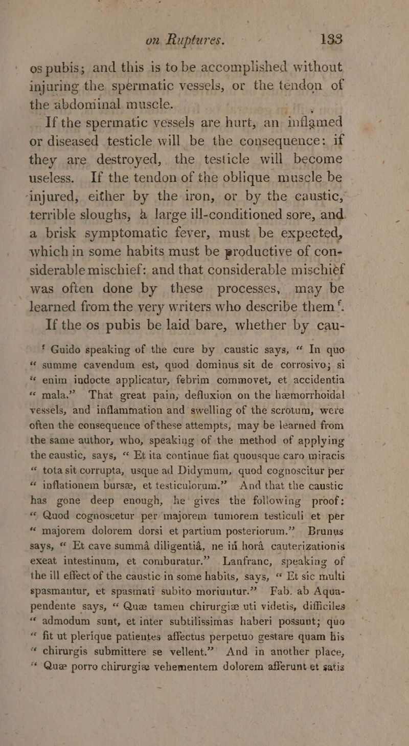 Os pubis; and this is to be accomplished without injuring the spermatic vessels, or the tendon of the abdominal muscle. _If the spermatic vessels are hurt, an inflamed or diseased testicle will be the consequence: if they are destroyed, the testicle will become useless. If the tendon of the oblique muscle be ‘injured, either by the iron, or by the caustic, terrible sloughs, a large ill-conditioned sore, and. a brisk symptomatic fever, must be expected, which in some habits must be productive of con- siderable mischief: and that considerable mischief was often done by these processes, may be learned from the very writers who describe them ‘. If the os pubis be laid bare, whether by cau- ‘ Guido speaking of the cure by caustic says, “ In quo « summe cavendum est, quod dominus sit de corrosivo; si *¢ enim indocte applicatur, febrim commovet, et accidentia « mala.” That great pain, defluxion on the hemorrhoidal vessels, and inflammation and swelling of the scrotum, were often the consequence of these attempts, may be learned from the same author, who, speaking of the method of applying the eaustic, says, “ Et ita continue fiat quousque caro miracis « tota sit corrupta, usque ad Didymum, quod cognoscitur per “ inflationem burse, et testiculorum.” And Ret the caustic has gone deep enough, he gives the following proof: * Quod cognoscetur per’ majorem tumorem testiculi et per “ majorem dolorem dorsi et partium posteriorum.” Brunys says, “ Et cave summa diligentia, ne in hora cauterizationis exeat intestinum, et comburatur.” Lanfranc, speaking of the ill effect of the caustic in some habits, says, “ Et sic multi spasmantur, et spasmati subito moriuntur.” Fab. ab Aqua- pendente says, “ Que tamen chirurgie uti videtis, difficiles “ admodum sunt, et inter subtilissimas haberi possunt; quo fit ut plerique patientes affectus perpetuo gestare quam his “ chirurgis submittere se vellent.” And in another place, ‘¢ Que porro chirurgie vehementem dolorem afferunt et satis
