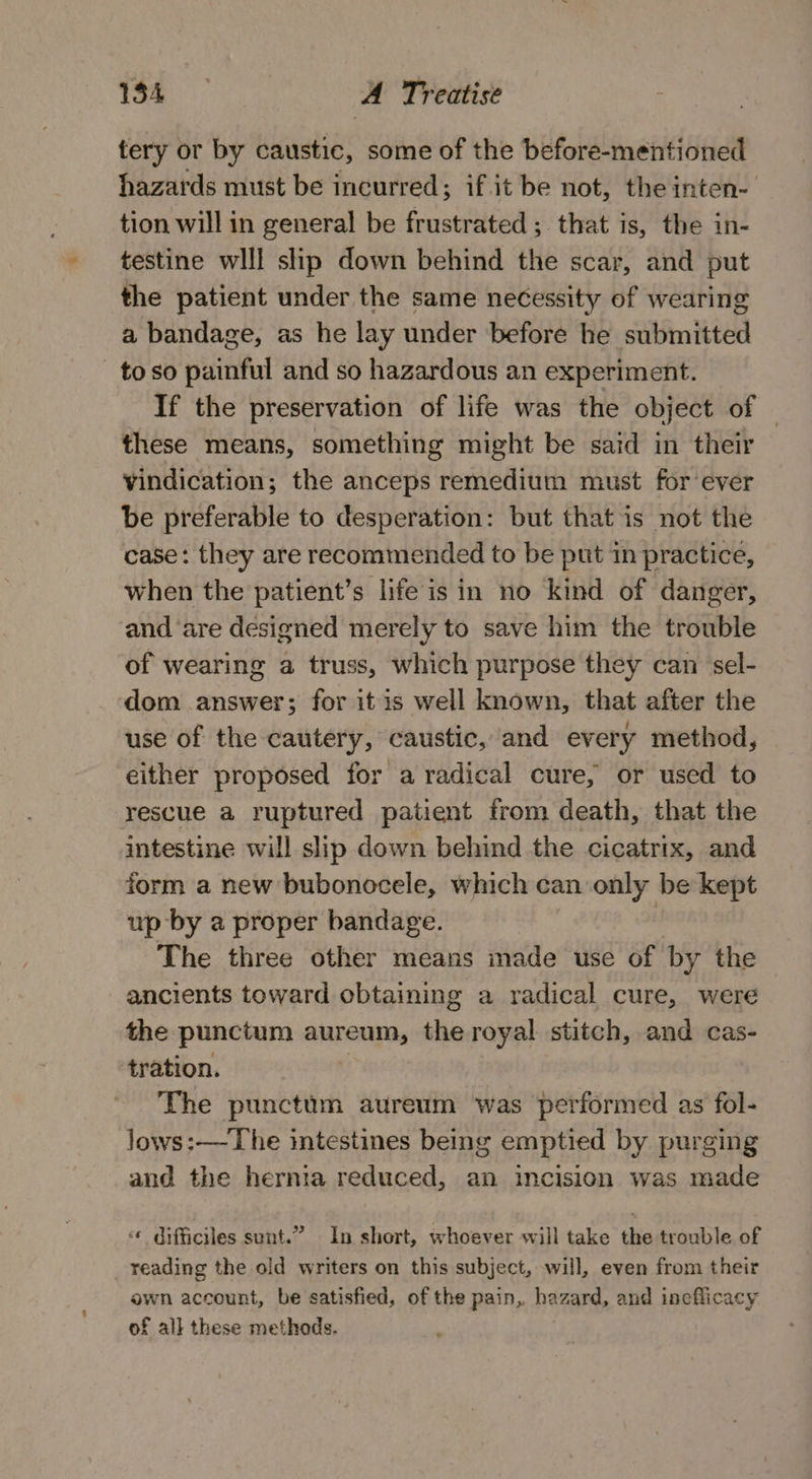 tery or by caustic, some of the before-mentioned hazards must be incurred; if it be not, the inten- tion will in general be frustrated; that is, the in- testine wlll slip down behind the scar, and put the patient under the same necessity of wearing a bandage, as he lay under before he submitted - toso painful and so hazardous an experiment. If the preservation of life was the object of — these means, something might be said in their vindication; the anceps remedium must for ever be preferable to desperation: but that is not the case: they are recommended to be put in practice, when the patient’s life isin no kind of danger, and ‘are designed merely to save him the trouble of wearing a truss, which purpose they can sel- dom answer; for itis well known, that after the use of the cautery, caustic, and every method, either proposed for a radical cure, or used to rescue a ruptured patient from death, that the intestine will slip down behind the cicatrix, and form a new bubonocele, which can only be kept up by a proper bandage. | The three other means made use of by the ancients toward obtaining a radical cure, were the punctum aureum, the royal stitch, and cas- tration. The puncttm aureum was performed as fol- lows:—-The intestines being emptied by purging and the hernia reduced, an incision was made « Gifficiles sunt.” In short, whoever will take the trouble of reading the old writers on this subject, will, even from their own account, be satisfied, of the pain, hazard, and ineflicacy of all these methods.