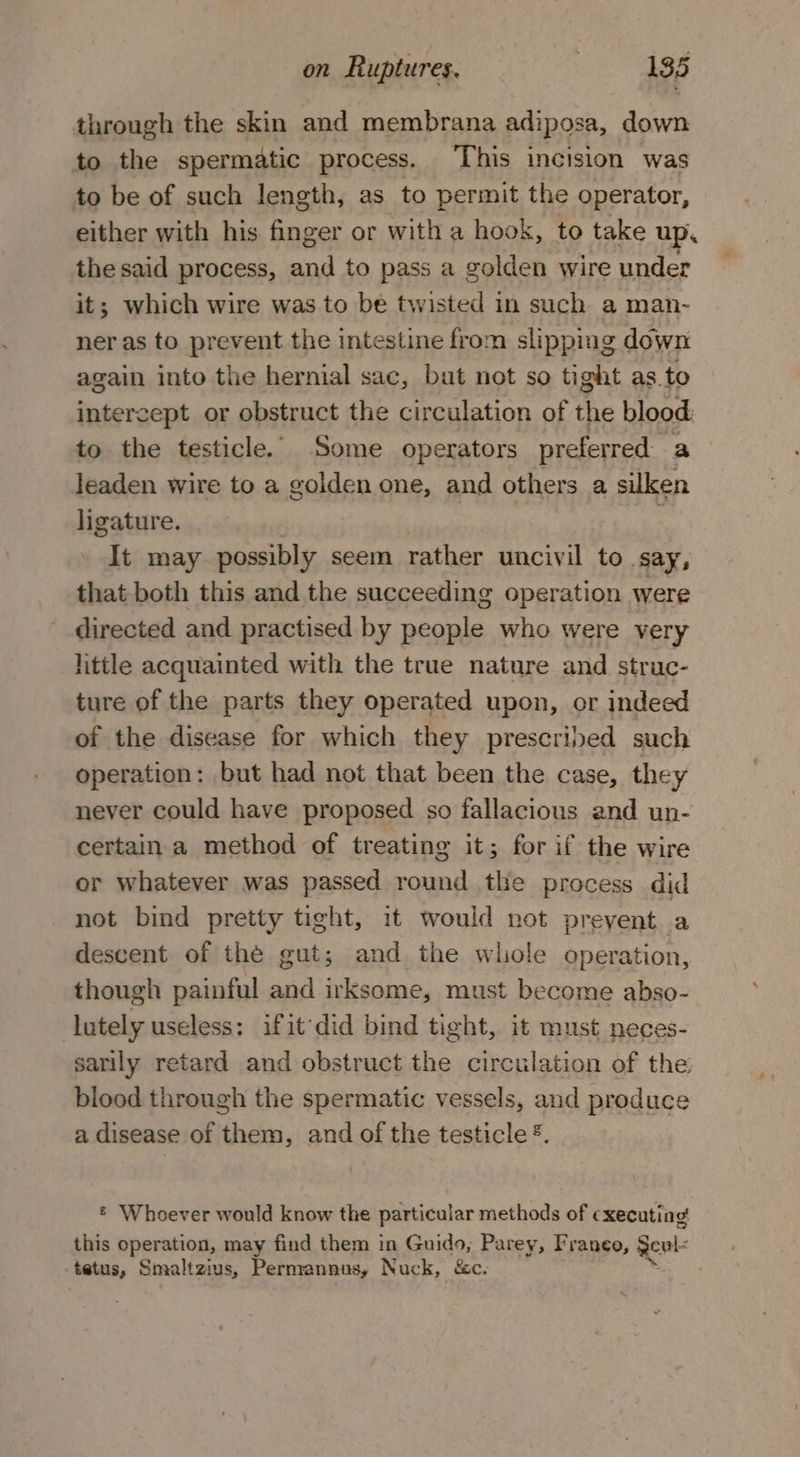 through the skin and membrana adiposa, down to the spermatic process. ‘This incision was to be of such length, as to permit the operator, either with his finger or with a hook, to take up. the said process, and to pass a golden wire under it; which wire was to be twisted in such a man- ner as to prevent the intestine from slipping down again into the hernial sac, but not so tight as. to intercept or obstruct the circulation of the blood to the testicle. Some operators preferred a leaden wire to a golden one, and others a silken ligature. ; It may possibly seem rather uncivil to say, that both this and the succeeding operation were directed and practised by people who were very little acquainted with the true nature and struc- ture of the parts they operated upon, or indeed of the disease for which they prescribed such operation: but had not that been the case, they never could have proposed so fallacious and un- certain a method of treating it; for if the wire or whatever was passed round the process did not bind pretty tight, it would not prevent a descent of the gut; and the whole operation, though painful and irksome, must become abso- lutely useless: ifit’did bind tight, it must neces- sarily retard and obstruct the circulation of the blood through the spermatic vessels, and produce a disease of them, and of the testicle &amp;. = Whoever would know the particular methods of executing this operation, may find them in Guido, Parey, Franeo, gels tetus, Smaltzius, Permannus, Nuck, &amp;c. meer a x