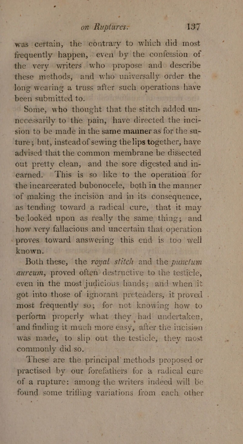 ¢ on Ruptures- . 137 was certain, the contrary to which did most frequently happen, even by the confession of the very writers who propose and. describe these methods, and who universally order the long wearing a truss after such operations have been submitted to. . Some, who thought that the stitch added un- necessarily to the pain, have directed the imci- sion to be made in the same manner as for the su- ture; but, instead of sewing the lips together, have advised that the common membrane be dissected out pretty clean, and the sore digested and in- earned. This is so like to the operation for the incarcerated bubonocele, both in the manner of making the incision and in its consequence, as tending toward a radical cure, that it may be looked upon as really the same thing; and how very fallacious and uncertain that operation | proves toward answering this end is teo well known. | - Both these, the royal stitch and the punclum aureum, proved often destructive to the testicle, even in the most judicious hands; and when it got into those of ignorant pretenders, it proved . most frequently sv; for not knowing how to perform properly what they had&gt; undertaken, ‘and finding it much more éasy, after the incisien : was made, to slip out the testicle, they most commonly did so. These are the principal’ methods proposed or practised by our forefathers for a radical cure of a rupture: among the writers indeed will be found some trifling variations from each. other