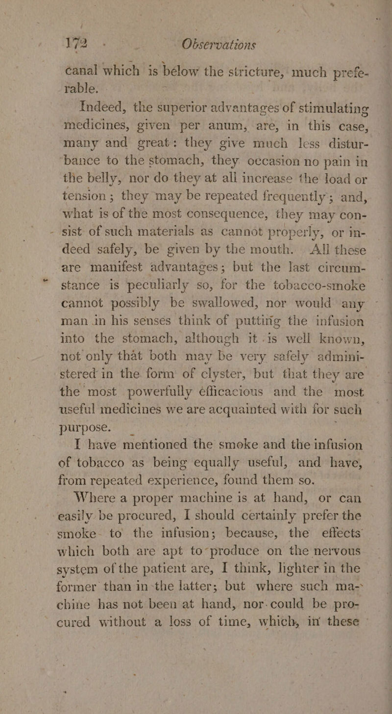 canal which is bélow the orn much prefe- rable. Indeed, the superior advantages of stimulating medicines, given per anum, are, in this case, many and great: they give much less distur- ‘bance to the stomach, they occasion no pain in the belly, nor do they at all increase the load or tension; they may be repeated frequently’; and, what is of the most consequence, they may con- sist of such materials as cannot properly, or in- deed safely, be given by the mouth. Ali these are manifest advantages; but the last circum- stance is peculiarly so, for the tobacco-smoke cannot possibly be swallowed, nor would any man in his senses think of puttitig the infusion into the stomach, although it -is well known, not only that both may Be very safely admini- stered in the form: of clyster, but that they are the most powerfully éfficacious and the most useful medicines we are acquainted with for such purpose. I have mentioned the smoke and the infusion of tobacco as being equally useful, and have, from repeated experience, found them so. Where a proper machine is at hand, or can easily be procured, I should certainly prefer the smoke. to the infusion; because, the effects’ which both are apt to-produce on the nervous system of the patient are, I think, lighter in the former than in-the latter; but where such ma- chine has not been at hand, nor-could be pro- cured without a loss of time, which, in these