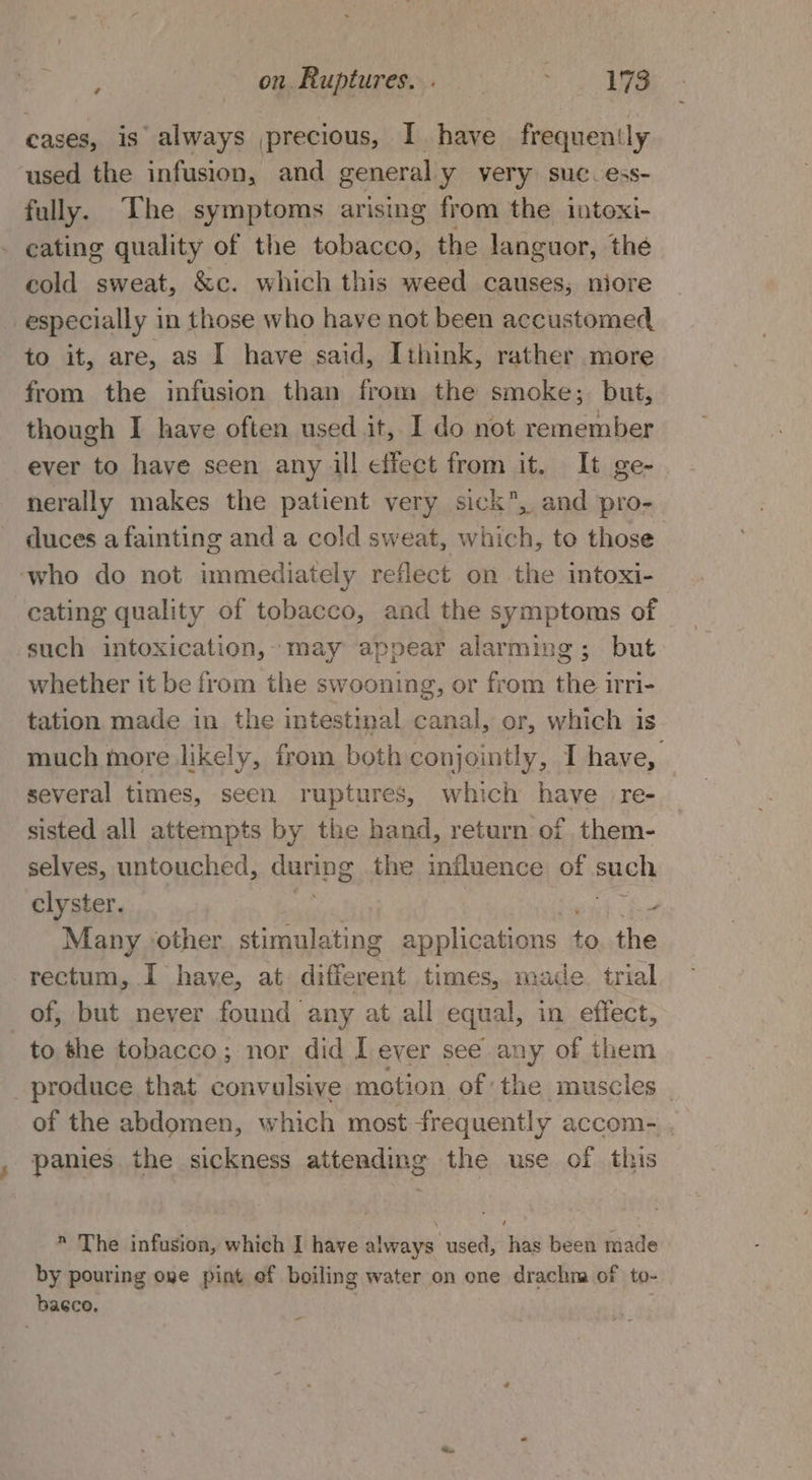 cases, is always precious, I have frequently used the infusion, and general y very suc. ess- fully. The symptoms arising from the intoxi- cating quality of the tobacco, the languor, the cold sweat, &amp;c. which this weed causes, niore especially in those who have not been accustomed to it, are, as I have said, Ithink, rather more from the infusion than from the smoke; but, though I have often used it, I do not remember ever to have seen any ill effect from it. It ge- nerally makes the patient very sick, and pro- duces a fainting and a cold sweat, which, to those ‘who do not immediately reflect on the intoxi- cating quality of tobacco, and the symptoms of such intoxication, may appear alarming; but whether it be from the swooning, or from the irri- tation made in the intestinal canal, or, which is much more likely, from both conjointly, I have, several times, seen ruptures, which have re- sisted all attempts by the hand, return of them- selves, untouched, Ganne, the influence of such clyster. fine ey Many other a ata applications mn the rectum, I have, at different times, made. trial of, but never found any at all equal, in effect, to the tobacco; nor did I ever see any of them _produce that convulsive motion of the muscles - of the abdomen, which most frequently accom- . panies the sickness attending the use of this  The infusion, which I have always used, has been made by pouring ove pint of boiling water on one drachna of to- bacco, -