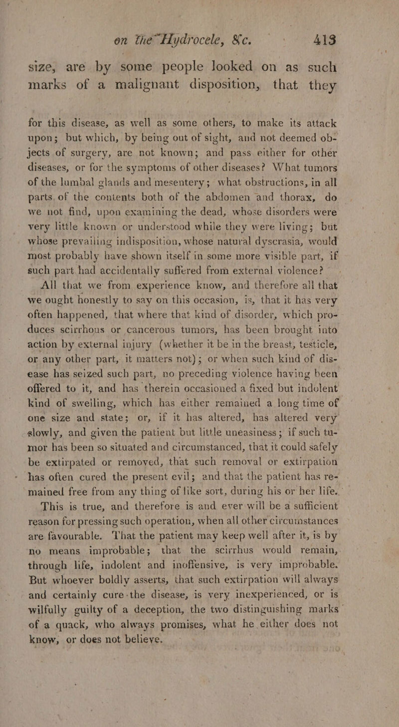 size, are by some people looked on as such marks of a malignant disposition, that they for this disease, as well as some others, to make its attack upon; but which, by being out of sight, and not deemed ob- jects of surgery, are not known; and pass either for other diseases, or for the symptoms of other diseases? What tumors of the lumbal glands and mesentery; what obstructions, in all parts, of the contents both of the abdomen and thorax, do we not find, upon examining the dead, whose disorders were very little known or understood while they were living; but whose prevailing indisposition, whose natural dyscrasia, would most probably have shown itself in some more visible part, if such part.had accidentally suffered from external violence? All that we from experience know, and therefore all that we ought honestly to say on this occasion, is, that it has very often happened, that where that kind of disorder, which pro- duces scirrhous or cancerous tumors, has been brought into action by external injury (whether it be in the breast, testicle, or any other part, it matters not); or when such kind of dis- ease has seized such part, no preceding violence having been offered to it, and has therein occasioned a fixed but indolent kind of sweiling, which has either remained a long time of one size and state; or, if it has altered, has altered very slowly, and given the patient but little uneasiness; if such tu- mor has been so situated and circumstanced, that it could safely be extirpated or removed, that such removal or extirpation has often cured the present ev il; and that the patient has re- “mained free from any thing of like sort, during his or her life. This is true, and therefore is and ever will be a sufficient reason for pressing such operation, when all other circumstances are favourable. That the patient may keep well after it, is by no means improbable; ‘that the scirrhus would remain,. through life, indolent and inoffensive, is very improbable. But whoever boldly asserts, that such extirpation will always and certainly cure the disease, is very inexperienced, or is wilfully guilty of a deception, the two distinguishing marks of a quack, who always promises, what he either does not know, or does not believe.