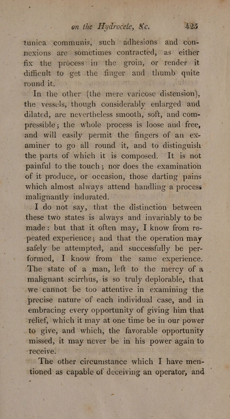 / tunica communis, such adhesions and con- nexions are sometimes contracted, as either fix the process’ in the groin, or render it dificult to get the sas Sa and thumb quite round it. In the other (the mere varicose distension), the vessels, though considerably enlarged and dilated, are nevertheless smooth, soft, and com- pressible; the whole process is loose and free, and will easily permit the fingers of an ex- aminer to go all round it, and to distinguish the parts of which it is composed. It is not painful to the touch; nor does the examination of it produce, or occasion, those darting pains which almost always attend handling a process malignantly indurated. I do not say, that the distinction between these two states is always and invariably to be made: but that it often may, I know from re- peated experience ; and that the operation may safely be attempted, and successfully be per- formed, I know from the same experience. The state of a man, left to the mercy of a malignant scirrhus, is so truly deplorable, that we cannot be too attentive in examining the precise nature of each individual case, and in- embracing every opportunity of giving him that relief, which it may at one time be in our power to give, and which, the favorable opportunity missed, it may never be in his atl again to receive. The other circumstance which I Wake men- tioned as capable of deceiving an operator, and «