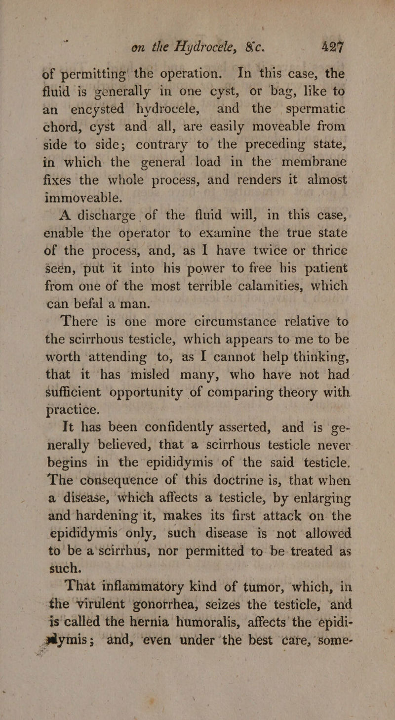 : on the Hydrocele, &amp;c. AQT of permitting’ the operation. In this case, the fluid is generally in one cyst, or bag, like to an encystéd hydrocele, and the spermatic chord, cyst and all, are easily moveable from side to side; contrary to the preceding state, in which the general load in the membrane fixes the whole process, and renders it almost immoveable. A discharge of the fluid will, in this case, enable the operator to examine the true state of the process, and, as I have twice or thrice Seen, put it into his power to free his patient from one of the most terrible calamities, which can befal a man. : There is one more circumstance relative to the scirrhous testicle, which appears to me to be worth attending to, as I cannot help thinking, - that it has misled many, who have not had sufficient opportunity of comparing theory with. practice. It has been confidently asserted, and is ge- nerally believed, that a scirrhous testicle never begins in the epididymis of the said testicle. The consequence of this doctrine is, that when a disease, which affects a testicle, by enlarging and hardening it, makes its first attack on the epididymis only, such disease is not allowed to be a'scirrhus, nor permitted to be treated as such. That inflammatory kind of tumor, which, in the virulent gonorrhea, seizes the testicle, and is called the hernia humoralis, affects the épidi- Mymis; and, ‘even under ‘the best care, some-