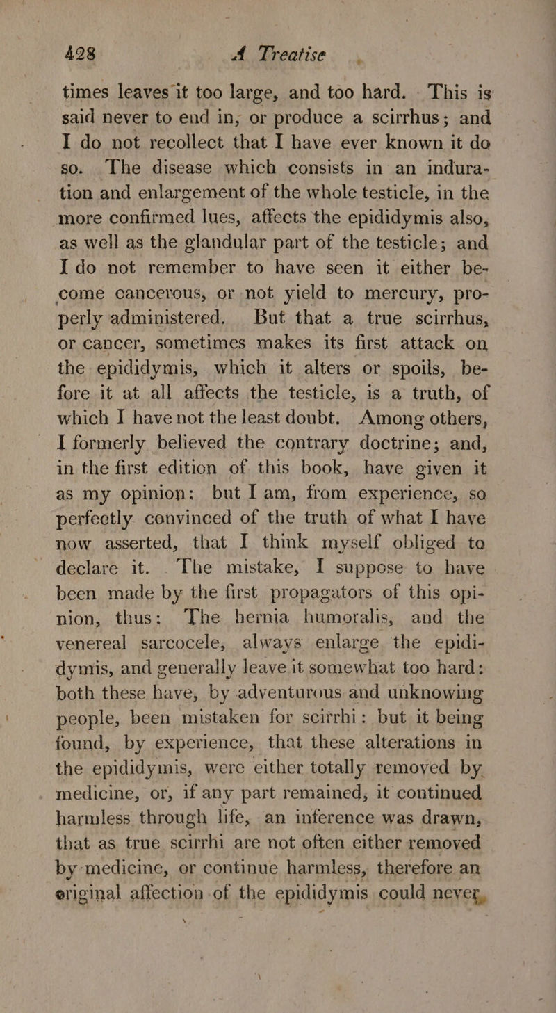 times leaves it too large, and too hard. This is said never to end in, or produce a scirrhus; and I do not recollect that I have ever known it do so. [he disease which consists in an indura- tion and enlargement of the whole testicle, in the more confirmed lues, affects the epididymis also, as well as the glandular part of the testicle; and I do not remember to have seen it either be- come cancerous, or not yield to mercury, pro- perly administered. But that a true scirrhus, or cancer, sometimes makes its first attack on the epididymis, which it alters or spoils, be- fore it at all affects the testicle, is a truth, of which I have not the least doubt. Among others, I formerly believed the contrary doctrine; and, in the first edition of this book, have given it as my opinion: but I am, from experience, sa perfeetly. convinced of the truth of what I have now asserted, that I think myself obliged to declare it. . The mistake, I suppose to have been made by the first propagators of this opi- nion, thus: The hernia humoralis, and the venereal sarcocele, always enlarge the epidi- dymis, and generally leave it somewhat too hard: both these have, by adventurous and unknowing people, been mistaken for scirrhi: but it being found, by experience, that these alterations in the epididymis, were either totally removed by. medicine, or, if any part remained, it continued harmless through life, an inference was drawn, that as true scirrhi are not often either removed by medicine, or continue harmless, therefore an eriginal affection of the epididymis could never,