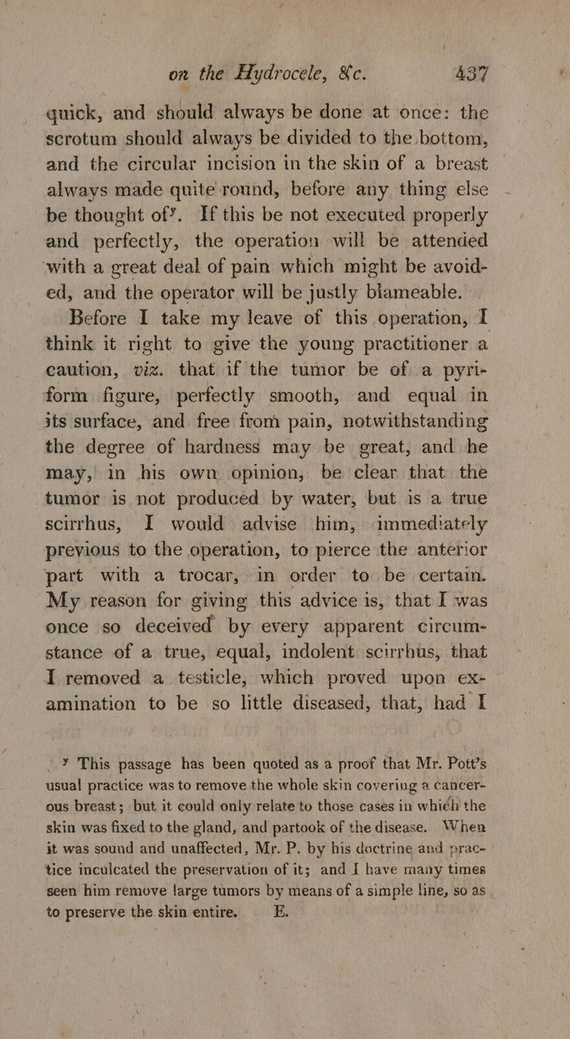 quick, and should always be done at once: the scrotum should always be divided to the bottom, and the circular incision in the skin of a breast always made quite round, before any thing else be thought of’. If this be not executed properly and perfectly, the operation will be attended ‘with a great deal of pain which might be avoid- ed, and the operator will be justly blameable. Before I take my leave of this operation, I think it right to give the young practitioner a caution, viz. that if the tumor be of a pyri- form figure, perfectly smooth, and equal in its surface, and free from pain, notwithstanding the degree of hardness may be great, and he may, in his own opinion, be clear that the tumor is not produced by water, but is a true scirrhus, I would advise him, immediately previous to the operation, to pierce the anterior part with a trocar, in order to be certain. My reason for giving this advice is, that I was once so deceived by every apparent circum- stance of a true, equal, indolent. scirrhus, that I removed a testicle, which proved upon ex- — amination to be so little diseased, that, had I __Y This passage has been quoted as a proof that Mr. Pott’s usual practice was to remove the whole skin covering a cancer- ous breast; but it could only relate to those cases in which the skin was fixed to the gland, and partook of the disease. When it was sound and unaffected, Mr. P. by his doctrine and prac- tice inculcated the preservation of it; and I have many times seen him remove large tumors by means of a simple line, so as to preserve the skin entire. E.