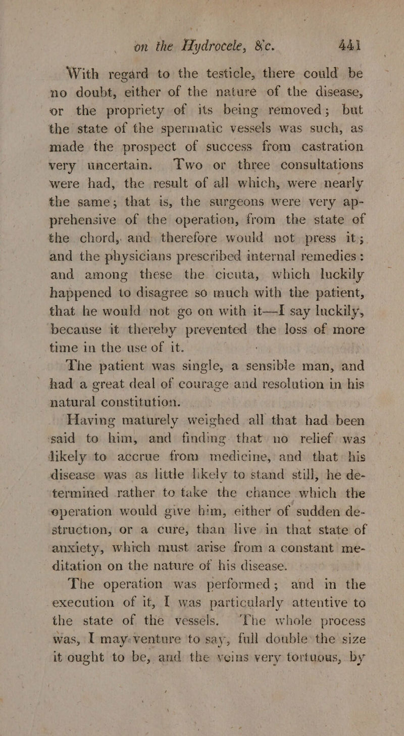 With regard to the testicle, there could be no doubt, either of the nature of the disease, or the propriety of its being removed; but the state of the spermatic vessels was such, as made the prospect of success from castration very uncertain. Two or three consultations were had, the result of all which, were nearly the same; that is, the surgeons were very ap- prehensive of the operation, from the state ef the chord, and therefore would not press it; and the physicians prescribed internal remedies : and among these the cicuta, which Inckily happened to disagree so much with the patient, that he would not go on with it—I say luckily, because it thereby prevented the loss of more time in the use of it. | The patient was single, a sensible man, and ' had a great deal of courage and resolution in his natural constitution. Having maturely weighed all that had been said to him, and finding. that no relief was likely to accrue from medicine, and that. his disease was as little likely to stand still, he de- termined rather to take the chance which the operation would give him, either of sudden de- struction, or a cure, than live in that state of anxiety, which must arise from a constant me- ditation on the nature of his disease. | The operation was performed; and in the execution of it, I was particularly attentive to the state of the vessels. ‘The whole process was, I may:venture to say, full double the size it cought to be, and the veins very tortuous, by