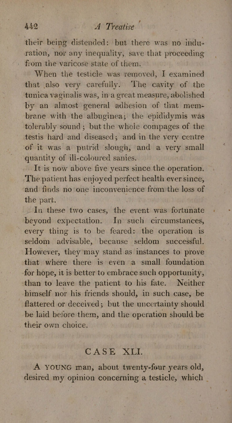 their being distended: but there was no indu- ration, nor any inequality, save that proceeding from the varicose state of them. When the testicle was removed, I examined that also very carefuily. ‘The cavity of the tunica vaginalis was, in a great measure, abolished by an almost general adhesion of that mem- brane with the albuginea; the epididymis was tolerably sound; but the whole compages of the testis hard and diseased; and in the very centre of it was a putrid slough, and a very small quantity of ill-coloured sanies. It is now above five years since the operation. The patient has enjoyed perfect health ever since, and finds no one inconvenience from the loss of the part. In these two cases, ai event was fortunate beyond expectation. In such circumstances, every thing is to be feared: the operation 1s seldom advisable, because seldom successful. However, they may stand as instances to prove that where there is even a small foundation for hope, it is better to embrace such opportunity, than to leave the patient to his fate. Neither himself nor his friends should, in such case, be flattered or deceived; but the uncertainty should be laid before them, and the operation should be their own choice. | CASE XLI. A YOUNG man, about twenty-four years old, desired my opinion concerning a testicle, which _