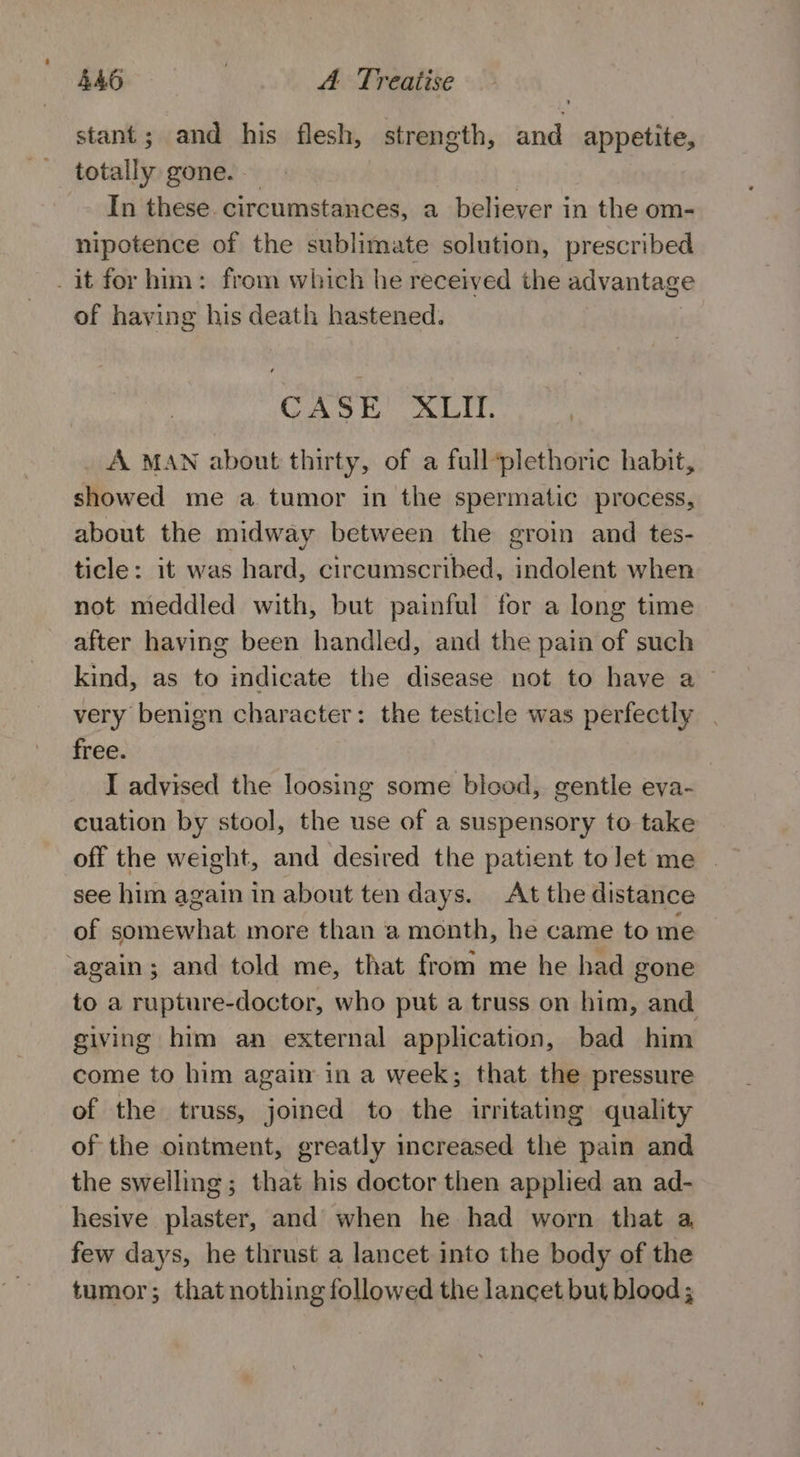 stant; and his flesh, strength, and appetite, totally gone. In these. circumstances, a believer in the om- nipotence of the sublimate solution, prescribed it for him: from which he received the advantage of having his death hastened. CASE XLII. A MAN about thirty, of a full*plethoric habit, showed me a tumor in the spermatic process, about the midway between the groin and tes- ticle: it was hard, circumscribed, indolent when not meddled with, but painful for a long time after having been handled, and the pain of such kind, as to indicate the disease not to have a ~ very benign character: the testicle was perfectly | free. I advised the loosing some blood, gentle eva- cuation by stool, the use of a suspensory to take off the weight, and desired the patient tolet me | see him again in about ten days. At the distance of somewhat more than a month, he came to me ‘again; and told me, that from me he had gone to a rupture-doctor, who put a truss on him, and giving him an external application, bad him come to him again in a week; that the pressure of the truss, joined to the irritating quality of the ointment, greatly increased the pain and the swelling; that his doctor then applied an ad- hesive plaster, and when he had worn that a, few days, he thrust a lancet into the body of the tumor; that nothing followed the lancet but blood;