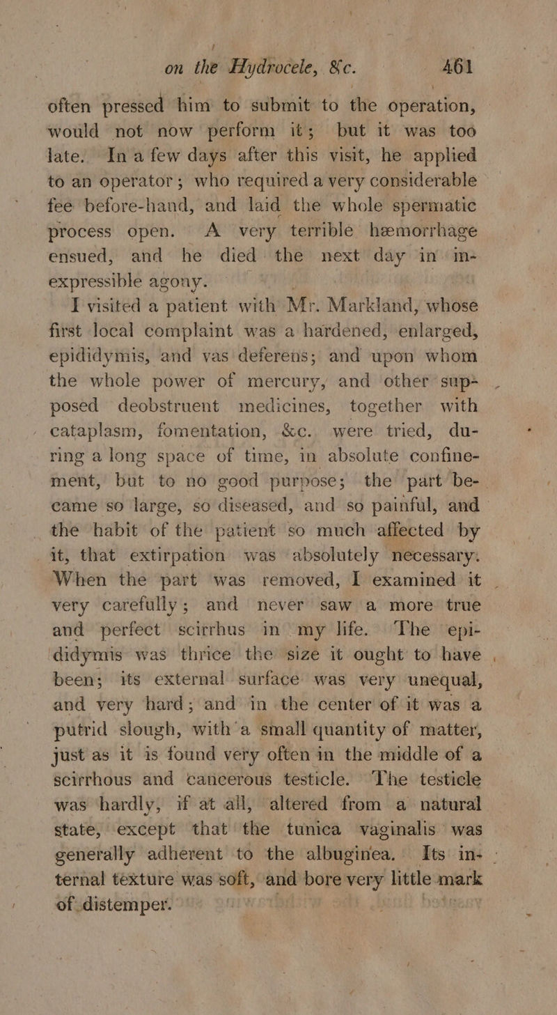 often pressed him to submit to the Operation; would not now perform it; but it was too late. Ina few days after this visit, he applied to an operator; who required a very considerable feé before-hand, and laid the whole spermatic process open. A very terrible hemorrhage ensued, and he died the next day in» m- expressible agony. | : I visited a patient with Mr. Markland, whose first local complaint was a hardened, enlarged, epididymis, and vas deferens; and upon whom the whole power of mercury, and other sup+ posed deobstruent medicines, together with cataplasm, fomentation, &amp;c. were tried, du- ring a long space of time, in absolute confine- ment, but to no good purpose; the part be- came so large, so diseased, and so painful, and the habit of the patient so much affected by it, that extirpation was absolutely necessary. When the part was removed, I examined it _ very carefully; and never saw a more. true and perfect scirrhus in my life. The epi- didymis was thrice the ‘size it ought to have been; its external surface was very unequal, and very hard; and in the center of it was a putrid slough, with’a small quantity of matter, just as it is found very often in the middle of a scirrhous and cancerous testicle. The testicle was hardly, if at all, altered from a natural state, except that the tunica vaginalis was generally adherent to the albuginea. Its in. . ternal texture was soft, and bore very little cela of distemper.