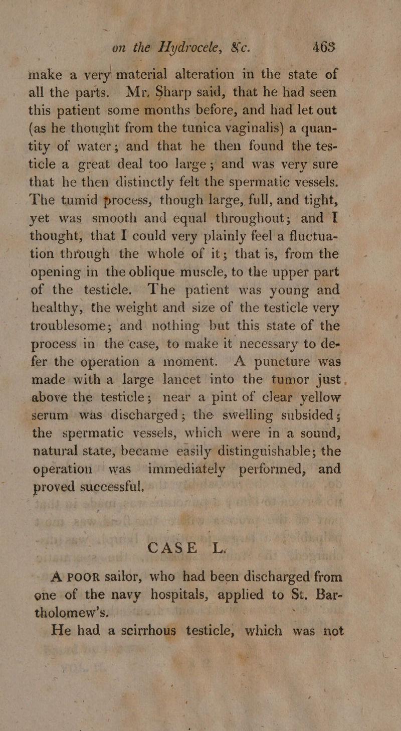 make a very material alteration in the state of all the parts. Mr, Sharp said, that he had seen this patient some months before, and had let out (as he thought from the tunica vaginalis) a quan- tity of water; and that he then found the tes- ticle a great deal too large ; and was very sure that he then distinctly felt the spermatic vessels. The tumid process, though large, full, and tight, yet was smooth and equal throughout; and T thought, that I could very plainly feel a fluctua- tion through the whole of it; that is, from the opening in the oblique muscle, to the upper part of the testicle. The patient was young and healthy, the weight and size of the testicle very troublesome; and nothing but this state of the process in the case, to make it necessary to de- fer the operation a moment. A puncture was made with a large lancet into the tumor just. above the testicle; near a pint of clear yellow serum was discharged; the swelling subsided ; the spermatic vessels, which were in a sound, natural state, became easily distinguishable; the operation was immediately performed, and proved successful, | OF -9 a A POOR sailor, who had been discharged from ene of the navy hospitals, ee to a, Bar- tholomew’s. He had a scirrhous testicle, which was not ad