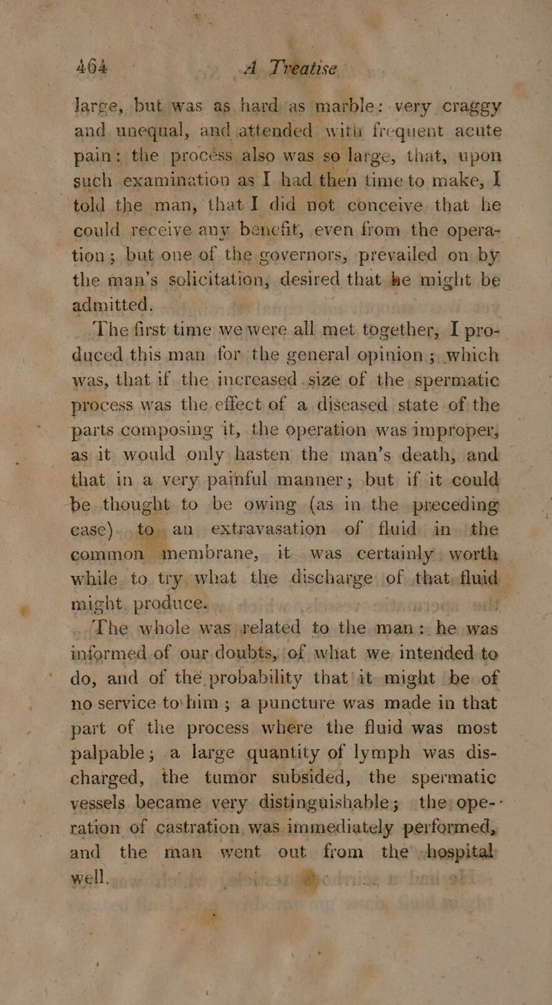 : AG4. A Treatise large, but was as hard as marble: very craggy and unequal, and attended ‘with frequent acute pain: the process also was so large, that, upon such examination as I had een time to make, I told the man, that I did not conceive that he could receive any be nefit, even from the opera- tion; but one of the governors, prevailed on by the man’s solicitation, desired that he might be admitted. The first: time we were all met together, I pro- duced this man for the general opinion ; which was, that uf the increased .size of the spermatic process was the effect of a diseased state of the parts composing it, the operation was improper, as it would only hasten the man’s death, and that in a very painful manner; but if it could be thought to be owing (as in the preceding case). to an extravasation of fluid in. the common membrane, it was certainly, worth while to try what the discharge of: that, fluid - might, produce. olf The whole was related to the man: he was informed of our doubts, ef what we intended to do, and of the probability that’ it might be of no service to\him ; a puncture was made in that part of the process where the fluid was most palpable; a large quantity of lymph was dis- charged, the tumor subsided, the spermatic vessels became very distinguishable; the; ope-- ration of castration, was immediately performed, and the man went out from the hospital well, itaidey ebitesrglye