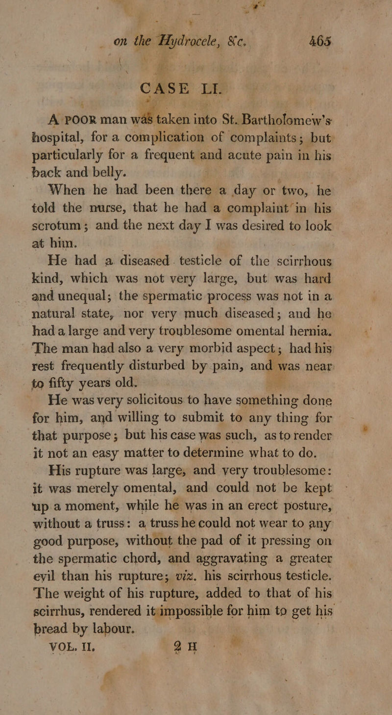 “ a on de Hydrocele, Xe, 465 ( . # } CASE Lae A POOR man wa ae into St. Bartholomew's hospital, for a complication of complaints 5 but. particularly for a frequent. es acute pain in his back and belly. When he had been there a day or ‘two, he told the nurse, that he had a complaint’ in his scrotum; and the next day I was desired to look at him. He had a diseased . testicle of the scirrhous kind, which was not very large, but was hard and unequal; the spermatic process was not in a natural state, nor very much diseased; and he had a large and very troublesome omental hernia. The man had also a very morbid aspect; had his rest frequently disturbed by pain, ang ne near: to fifty years old. “f He was very solicitous to have Be done for him, and willing to submit to any thing for that purpose; but his case was such, as to render it not an easy matter to determine what to do. His rupture was large, and very troublesome: it was merely omental, and could not be kept up a moment, while he was in an erect posture, without a truss: a trusshe could not wear to any good purpose, without the pad of it pressing on the spermatic chord, and aggravating a greater evil than his rupture; vz. his scirrhous testicle. The weight of his rupture, added to that of his scirrhus, rendered it impossible for him to get his bread by labour. VOL. IL. an cf