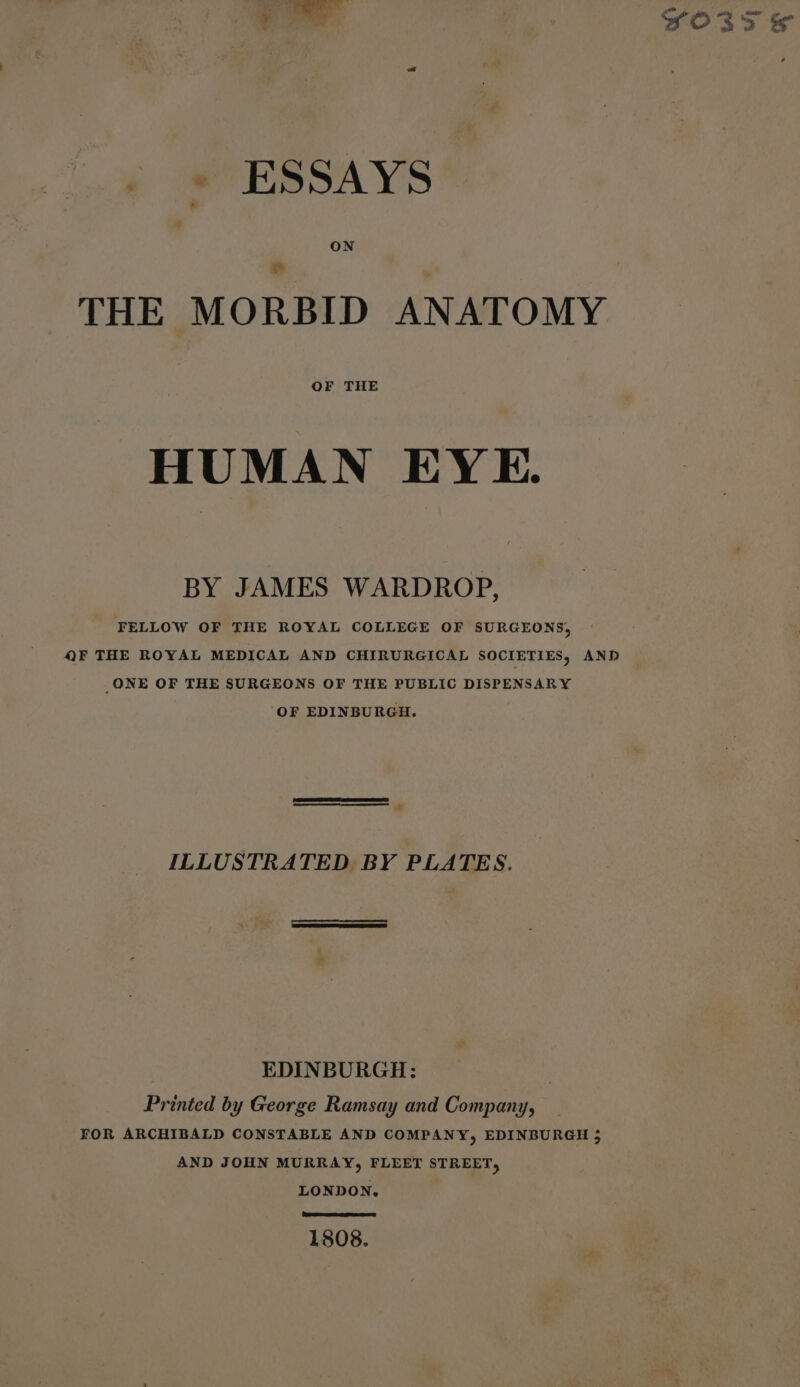 - « ESSAYS ON THE MORBID ANATOMY HUMAN EYE. BY JAMES WARDROP, FELLOW OF THE ROYAL COLLEGE OF SURGEONS, QF THE ROYAL MEDICAL AND CHIRURGICAL SOCIETIES, AND _ONE OF THE SURGEONS OF THE PUBLIC DISPENSARY OF EDINBURGH. ILLUSTRATED BY PLATES. EDINBURGH: Printed by George Ramsay and Company, AND JOHN MURRAY, FLEET STREET, LONDON, EE) 1808. YOss &amp;