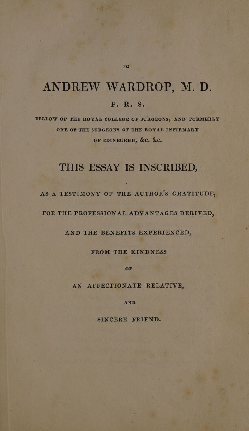 £O ANDREW WARDROP, M. D. F. i S. BELLOW OF THE ROYAL COLLEGE OF SURGEONS, AND FORMERLY ONE OF THE SURGEONS OF THE ROYAL INFIRMARY OF EDINBURGH, &amp;c. Xc. THIS ESSAY IS INSCRIBED, AS A TESTIMONY OF THE AUTHOR'S GRATITUDE, FOR THE PROFESSIONAL ADVANTAGES DERIVED, AND THE BENEFITS EXPERIENCED, FROM THE KINDNESS OF AN AFFECTIONATE RELATIVE, AND SINCERE FRIEND.