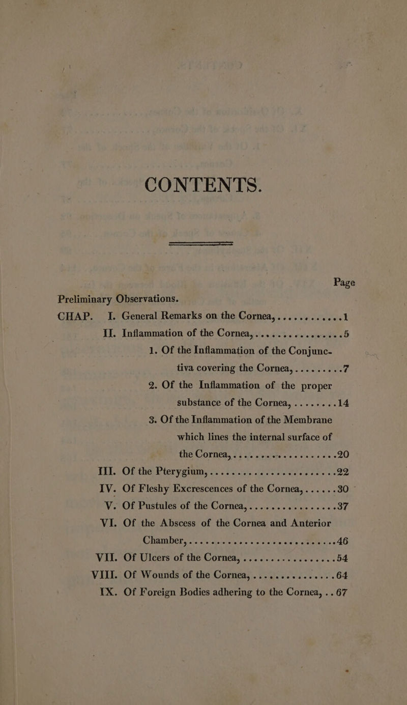 CONTENTS. CHAP. I. General Remarks on the Cornea,............1 II. Inflammation of the Cornea,..........00e00: 5 1. Of the Inflammation of the Conjunc- tiva covering the Cornea,......... 7 2. Of the Inflammation of the proper substance of the Cornea,........ 14 3. Of the Inflammation of the Membrane which lines the internal surface of the Cornea, ........ Linh oe 20 Tt. Of the tery gimme sys Sarit. iene asl cee. as 22 IV. Of Fleshy Excrescences of the Cornea,...... 30 © v. Of Pustules of the Cornea,....... sities 0 at « 37 VI. Of the Abscess of the Cornea and Anterior SOAR DCE sic ai hedctaRalnte' «sera tini « a) sate, ys 6 46 VIN (Or Uleers\of the Cormeds.. ssc. ewe cice ces 54 VIII. Of Wounds of the Cornea, ............... 64