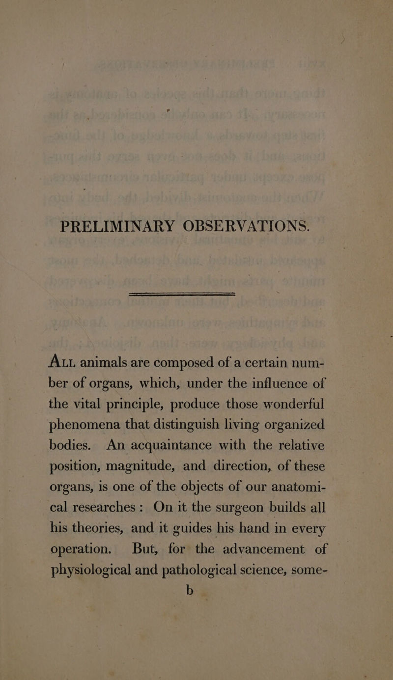 PRELIMINARY OBSERVATIONS. ALL animals are composed of a certain num- ber of organs, which, under the influence of the vital principle, produce those wonderful phenomena that distinguish living organized bodies. An acquaintance with the relative position, magnitude, and direction, of these organs, is one of the objects of our anatomi- cal researches: On it the surgeon builds all his theories, and it guides his hand in every operation. But, for the advancement of physiological and pathological science, some- b